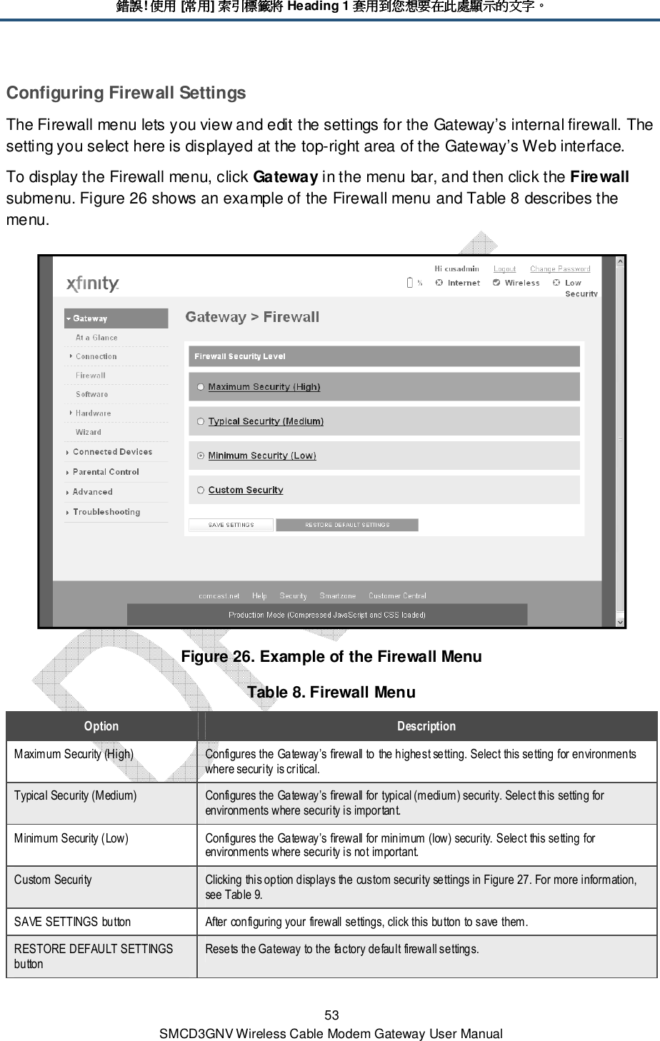 錯誤錯誤錯誤錯誤! 使用使用使用使用 [常用常用常用常用] 索引標籤將索引標籤將索引標籤將索引標籤將 Heading 1 套用到您想要在此處顯示的文字套用到您想要在此處顯示的文字套用到您想要在此處顯示的文字套用到您想要在此處顯示的文字。。。。 53 SMCD3GNV Wireless Cable Modem Gateway User Manual Configuring Firewall Settings The Firewall menu lets you view and edit the settings for the Gateway’s internal firewall. The setting you select here is displayed at the top-right area of the Gateway’s Web interface.  To display the Firewall menu, click Gateway in the menu bar, and then click the Firewall submenu. Figure 26 shows an example of the Firewall menu and Table 8 describes the menu.  Figure 26. Example of the Firewall Menu Table 8. Firewall Menu Option  Description Maximum Security (High)  Configures the Gateway’s firewall to the highest setting. Select this setting for environments where security is critical. Typical Security (Medium)  Configures the Gateway’s firewall for typical (medium) security. Select this setting for environments where security is important. Minimum Security (Low)  Configures the Gateway’s firewall for minimum (low) security. Select this setting for environments where security is not important. Custom Security  Clicking this option displays the custom security settings in Figure 27. For more information, see Table 9. SAVE SETTINGS button  After configuring your firewall settings, click this button to save them. RESTORE DEFAULT SETTINGS button Resets the Gateway to the factory default firewall settings. 