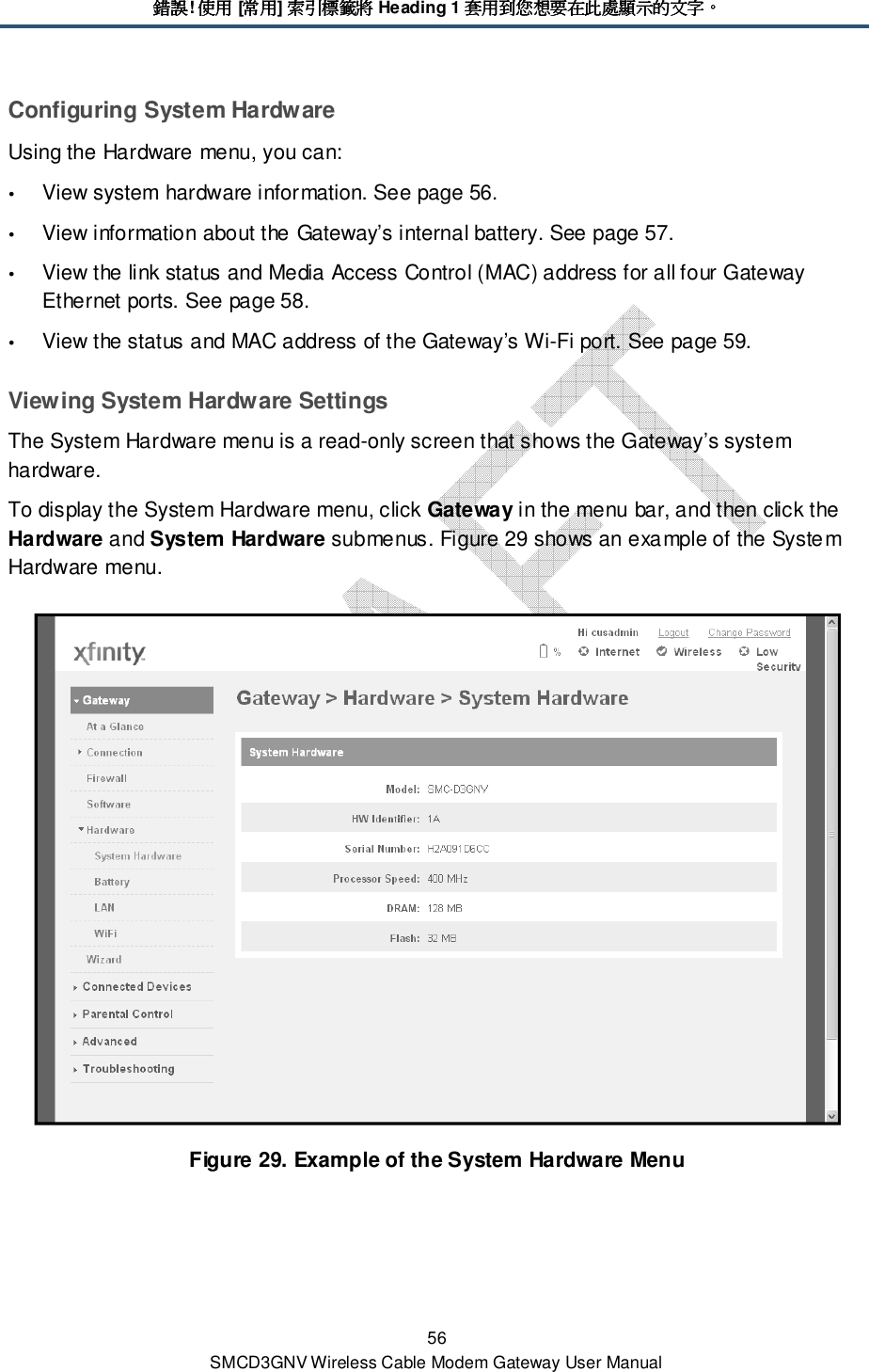 錯誤錯誤錯誤錯誤! 使用使用使用使用 [常用常用常用常用] 索引標籤將索引標籤將索引標籤將索引標籤將 Heading 1 套用到您想要在此處顯示的文字套用到您想要在此處顯示的文字套用到您想要在此處顯示的文字套用到您想要在此處顯示的文字。。。。 56 SMCD3GNV Wireless Cable Modem Gateway User Manual Configuring System Hardware Using the Hardware menu, you can:  View system hardware information. See page 56.  View information about the Gateway’s internal battery. See page 57.  View the link status and Media Access Control (MAC) address for all four Gateway Ethernet ports. See page 58.  View the status and MAC address of the Gateway’s Wi-Fi port. See page 59. Viewing System Hardware Settings The System Hardware menu is a read-only screen that shows the Gateway’s system hardware. To display the System Hardware menu, click Gateway in the menu bar, and then click the Hardware and System Hardware submenus. Figure 29 shows an example of the System Hardware menu.  Figure 29. Example of the System Hardware Menu 