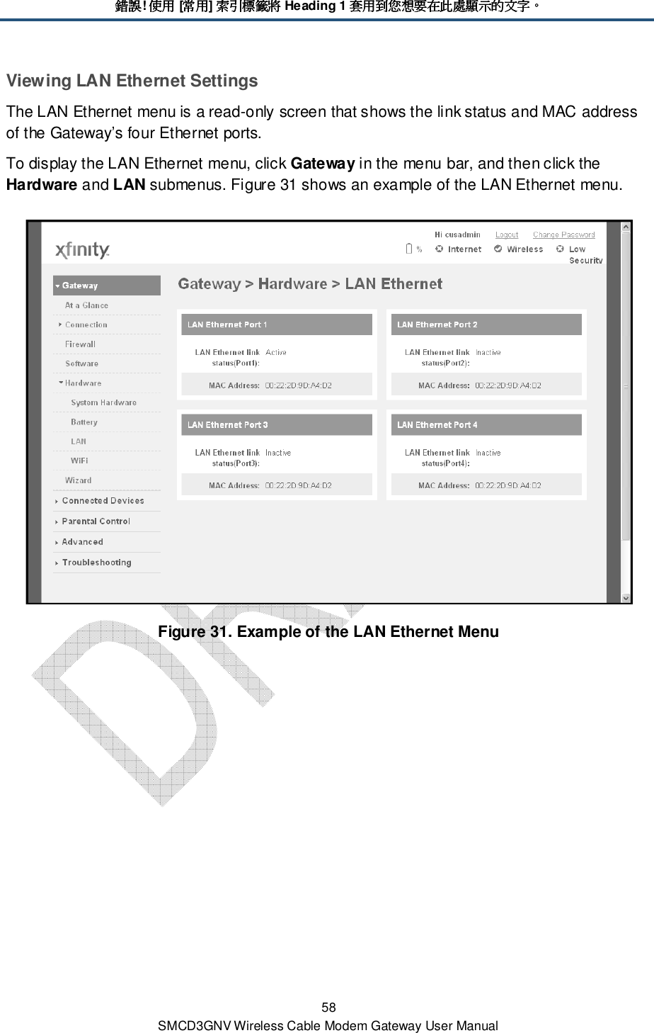 錯誤錯誤錯誤錯誤! 使用使用使用使用 [常用常用常用常用] 索引標籤將索引標籤將索引標籤將索引標籤將 Heading 1 套用到您想要在此處顯示的文字套用到您想要在此處顯示的文字套用到您想要在此處顯示的文字套用到您想要在此處顯示的文字。。。。 58 SMCD3GNV Wireless Cable Modem Gateway User Manual Viewing LAN Ethernet Settings The LAN Ethernet menu is a read-only screen that shows the link status and MAC address of the Gateway’s four Ethernet ports. To display the LAN Ethernet menu, click Gateway in the menu bar, and then click the Hardware and LAN submenus. Figure 31 shows an example of the LAN Ethernet menu.  Figure 31. Example of the LAN Ethernet Menu  