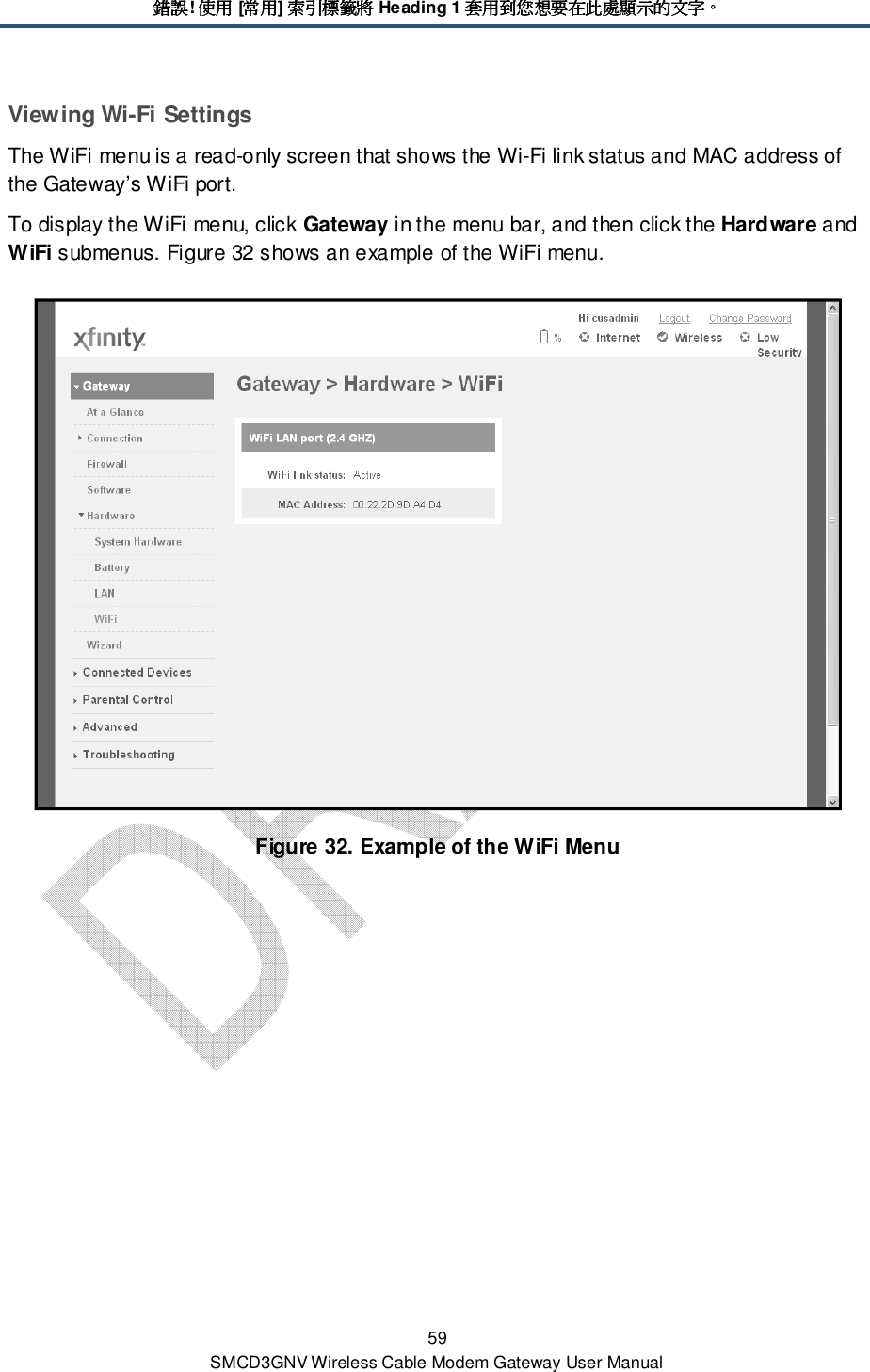 錯誤錯誤錯誤錯誤! 使用使用使用使用 [常用常用常用常用] 索引標籤將索引標籤將索引標籤將索引標籤將 Heading 1 套用到您想套用到您想套用到您想套用到您想要在此處顯示的文字要在此處顯示的文字要在此處顯示的文字要在此處顯示的文字。。。。 59 SMCD3GNV Wireless Cable Modem Gateway User Manual Viewing Wi-Fi Settings The WiFi menu is a read-only screen that shows the Wi-Fi link status and MAC address of the Gateway’s WiFi port. To display the WiFi menu, click Gateway in the menu bar, and then click the Hardware and WiFi submenus. Figure 32 shows an example of the WiFi menu.  Figure 32. Example of the WiFi Menu  