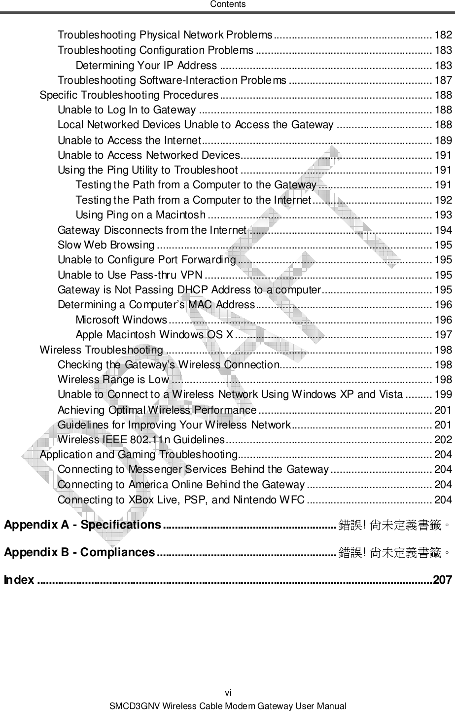 Contents vi SMCD3GNV Wireless Cable Modem Gateway User Manual Troubleshooting Physical Network Problems ..................................................... 182 Troubleshooting Configuration Problems ........................................................... 183 Determining Your IP Address ....................................................................... 183 Troubleshooting Software-Interaction Problems ................................................ 187 Specific Troubleshooting Procedures ....................................................................... 188 Unable to Log In to Gateway .............................................................................. 188 Local Networked Devices Unable to Access the Gateway ................................ 188 Unable to Access the Internet............................................................................. 189 Unable to Access Networked Devices................................................................ 191 Using the Ping Utility to Troubleshoot ................................................................ 191 Testing the Path from a Computer to the Gateway ...................................... 191 Testing the Path from a Computer to the Internet ........................................ 192 Using Ping on a Macintosh ........................................................................... 193 Gateway Disconnects from the Internet ............................................................. 194 Slow Web Browsing ............................................................................................ 195 Unable to Configure Port Forwarding ................................................................. 195 Unable to Use Pass-thru VPN ............................................................................ 195 Gateway is Not Passing DHCP Address to a computer..................................... 195 Determining a Computer’s MAC Address........................................................... 196 Microsoft Windows ........................................................................................ 196 Apple Macintosh Windows OS X .................................................................. 197 Wireless Troubleshooting ......................................................................................... 198 Checking the Gateway’s Wireless Connection................................................... 198 Wireless Range is Low ....................................................................................... 198 Unable to Connect to a Wireless Network Using Windows XP and Vista ......... 199 Achieving Optimal Wireless Performance .......................................................... 201 Guidelines for Improving Your Wireless Network ............................................... 201 Wireless IEEE 802.11n Guidelines ..................................................................... 202 Application and Gaming Troubleshooting................................................................. 204 Connecting to Messenger Services Behind the Gateway .................................. 204 Connecting to America Online Behind the Gateway .......................................... 204 Connecting to XBox Live, PSP, and Nintendo WFC .......................................... 204 Appendix A - Specifications .......................................................... 錯誤! 尚未定義書籤。 Appendix B - Compliances ............................................................ 錯誤! 尚未定義書籤。 Index .................................................................................................................................... 207 