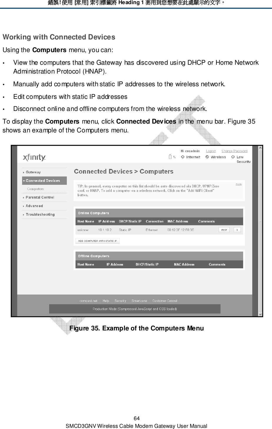 錯誤錯誤錯誤錯誤! 使用使用使用使用 [常用常用常用常用] 索引標籤將索引標籤將索引標籤將索引標籤將 Heading 1 套用到您想要在此處顯示的文字套用到您想要在此處顯示的文字套用到您想要在此處顯示的文字套用到您想要在此處顯示的文字。。。。 64 SMCD3GNV Wireless Cable Modem Gateway User Manual Working with Connected Devices Using the Computers menu, you can:  View the computers that the Gateway has discovered using DHCP or Home Network Administration Protocol (HNAP).   Manually add computers with static IP addresses to the wireless network.  Edit computers with static IP addresses  Disconnect online and offline computers from the wireless network. To display the Computers menu, click Connected Devices in the menu bar. Figure 35 shows an example of the Computers menu.  Figure 35. Example of the Computers Menu 