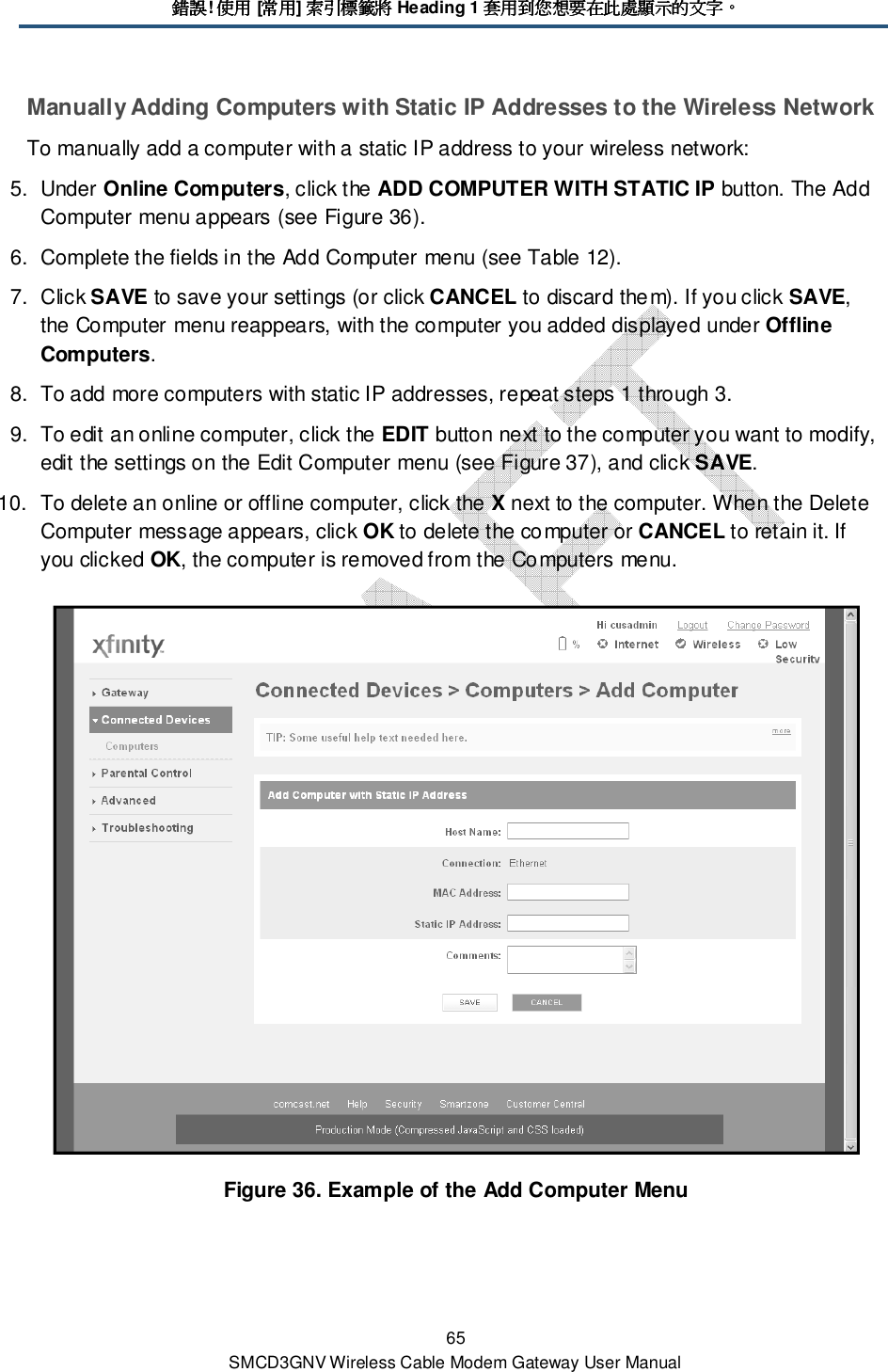 錯誤錯誤錯誤錯誤! 使用使用使用使用 [常用常用常用常用] 索引標籤將索引標籤將索引標籤將索引標籤將 Heading 1 套用到您想要在此處顯示的文字套用到您想要在此處顯示的文字套用到您想要在此處顯示的文字套用到您想要在此處顯示的文字。。。。 65 SMCD3GNV Wireless Cable Modem Gateway User Manual Manually Adding Computers with Static IP Addresses to the Wireless Network To manually add a computer with a static IP address to your wireless network: 5.  Under Online Computers, click the ADD COMPUTER WITH STATIC IP button. The Add Computer menu appears (see Figure 36). 6.  Complete the fields in the Add Computer menu (see Table 12). 7.  Click SAVE to save your settings (or click CANCEL to discard them). If you click SAVE, the Computer menu reappears, with the computer you added displayed under Offline Computers. 8.  To add more computers with static IP addresses, repeat steps 1 through 3. 9.  To edit an online computer, click the EDIT button next to the computer you want to modify, edit the settings on the Edit Computer menu (see Figure 37), and click SAVE. 10.  To delete an online or offline computer, click the X next to the computer. When the Delete Computer message appears, click OK to delete the computer or CANCEL to retain it. If you clicked OK, the computer is removed from the Computers menu.  Figure 36. Example of the Add Computer Menu 