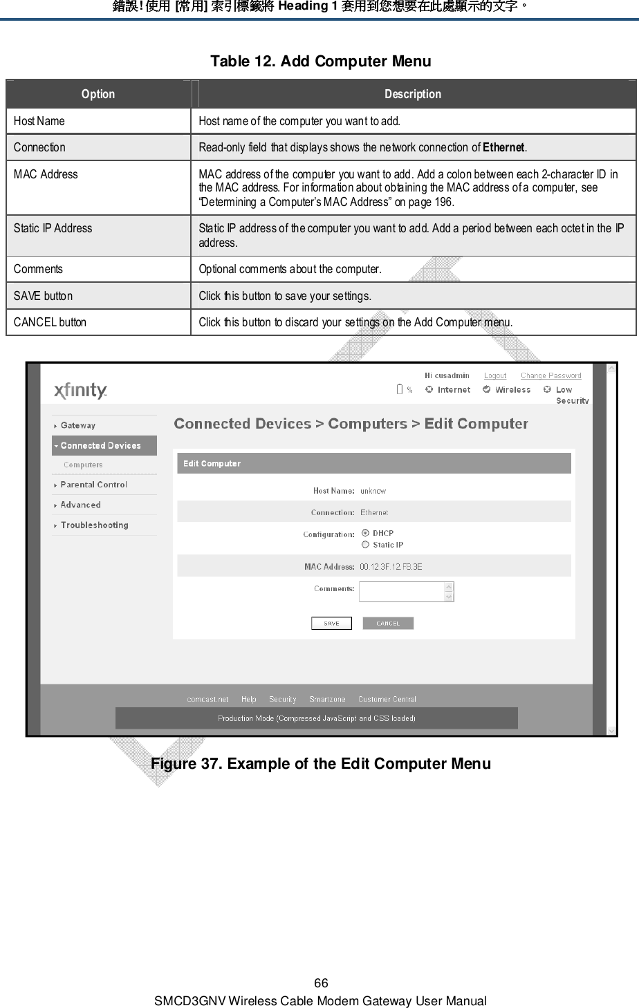錯誤錯誤錯誤錯誤! 使用使用使用使用 [常用常用常用常用] 索引標籤將索引標籤將索引標籤將索引標籤將 Heading 1 套用到您想要在此處顯示的文字套用到您想要在此處顯示的文字套用到您想要在此處顯示的文字套用到您想要在此處顯示的文字。。。。 66 SMCD3GNV Wireless Cable Modem Gateway User Manual Table 12. Add Computer Menu Option  Description Host Name  Host name of the computer you want to add. Connection  Read-only field that displays shows the network connection of Ethernet. MAC Address  MAC address of the computer you want to add. Add a colon between each 2-character ID in the MAC address. For information about obtaining the MAC address of a computer, see “Determining a Computer’s MAC Address” on page 196. Static IP Address  Static IP address of the computer you want to add. Add a period between each octet in the IP address. Comments  Optional comments about the computer. SAVE button  Click this button to save your settings. CANCEL button  Click this button to discard your settings on the Add Computer menu.  Figure 37. Example of the Edit Computer Menu 