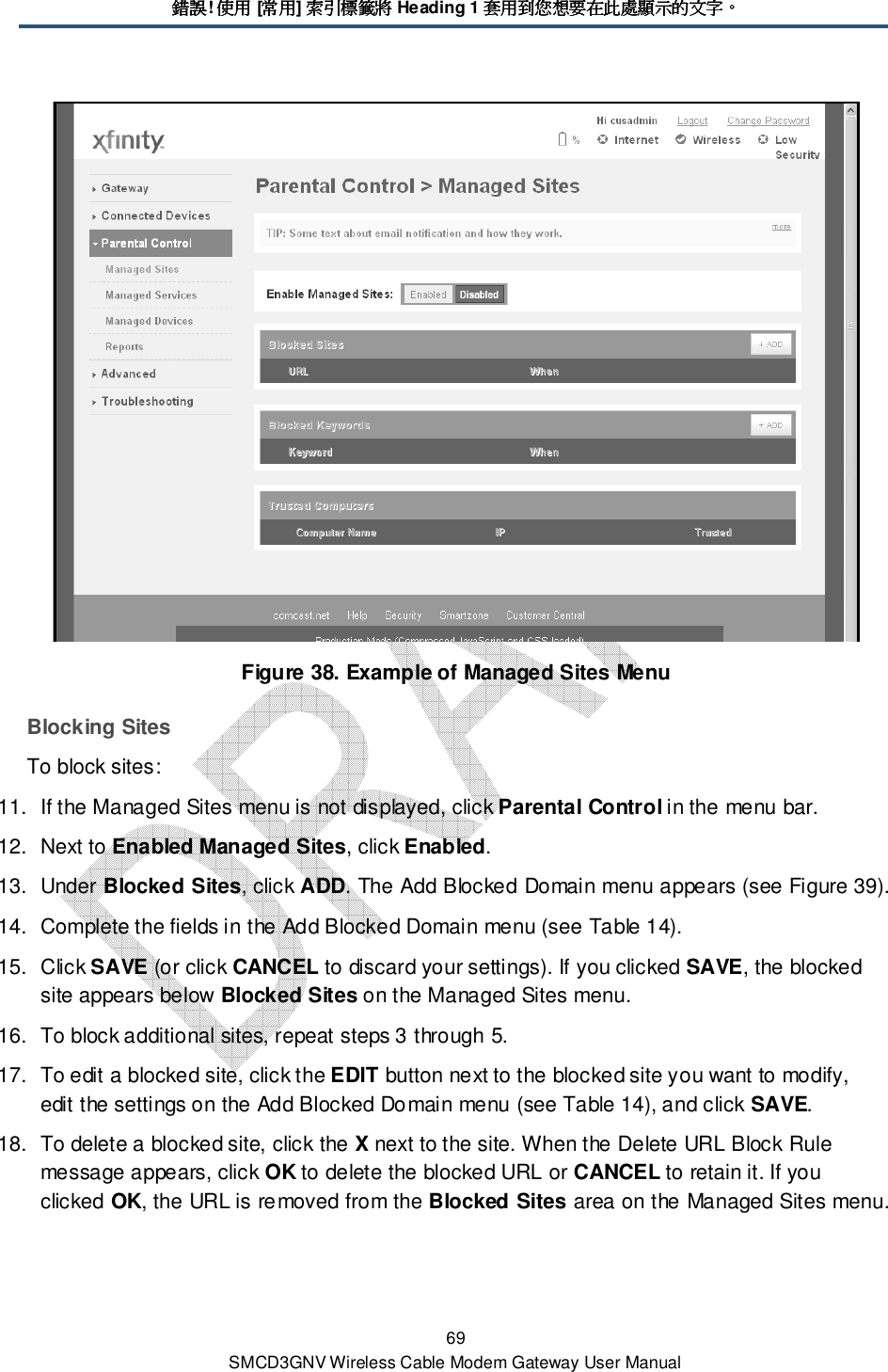 錯誤錯誤錯誤錯誤! 使用使用使用使用 [常用常用常用常用] 索引標籤將索引標籤將索引標籤將索引標籤將 Heading 1 套用到您想要在此處顯示的文字套用到您想要在此處顯示的文字套用到您想要在此處顯示的文字套用到您想要在此處顯示的文字。。。。 69 SMCD3GNV Wireless Cable Modem Gateway User Manual  Figure 38. Example of Managed Sites Menu Blocking Sites To block sites: 11.  If the Managed Sites menu is not displayed, click Parental Control in the menu bar. 12.  Next to Enabled Managed Sites, click Enabled. 13.  Under Blocked Sites, click ADD. The Add Blocked Domain menu appears (see Figure 39). 14.  Complete the fields in the Add Blocked Domain menu (see Table 14). 15.  Click SAVE (or click CANCEL to discard your settings). If you clicked SAVE, the blocked site appears below Blocked Sites on the Managed Sites menu. 16.  To block additional sites, repeat steps 3 through 5. 17.  To edit a blocked site, click the EDIT button next to the blocked site you want to modify, edit the settings on the Add Blocked Domain menu (see Table 14), and click SAVE. 18.  To delete a blocked site, click the X next to the site. When the Delete URL Block Rule message appears, click OK to delete the blocked URL or CANCEL to retain it. If you clicked OK, the URL is removed from the Blocked Sites area on the Managed Sites menu. 