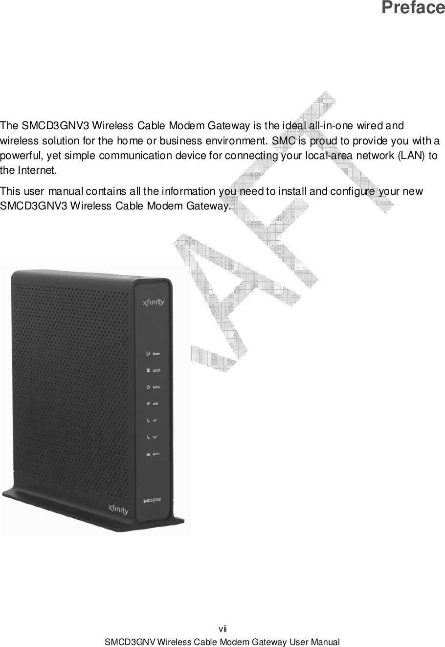  vii SMCD3GNV Wireless Cable Modem Gateway User Manual Preface The SMCD3GNV3 Wireless Cable Modem Gateway is the ideal all-in-one wired and wireless solution for the home or business environment. SMC is proud to provide you with a powerful, yet simple communication device for connecting your local-area network (LAN) to the Internet. This user manual contains all the information you need to install and configure your new SMCD3GNV3 Wireless Cable Modem Gateway.          