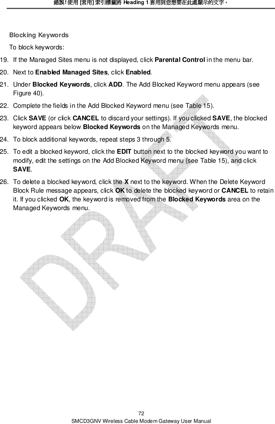 錯誤錯誤錯誤錯誤! 使用使用使用使用 [常用常用常用常用] 索引標籤將索引標籤將索引標籤將索引標籤將 Heading 1 套用到您想要在此處顯示的文字套用到您想要在此處顯示的文字套用到您想要在此處顯示的文字套用到您想要在此處顯示的文字。。。。 72 SMCD3GNV Wireless Cable Modem Gateway User Manual Blocking Keywords To block keywords:  19.  If the Managed Sites menu is not displayed, click Parental Control in the menu bar. 20.  Next to Enabled Managed Sites, click Enabled. 21.  Under Blocked Keywords, click ADD. The Add Blocked Keyword menu appears (see Figure 40). 22.  Complete the fields in the Add Blocked Keyword menu (see Table 15). 23.  Click SAVE (or click CANCEL to discard your settings). If you clicked SAVE, the blocked keyword appears below Blocked Keywords on the Managed Keywords menu. 24.  To block additional keywords, repeat steps 3 through 5. 25.  To edit a blocked keyword, click the EDIT button next to the blocked keyword you want to modify, edit the settings on the Add Blocked Keyword menu (see Table 15), and click SAVE. 26.  To delete a blocked keyword, click the X next to the keyword. When the Delete Keyword Block Rule message appears, click OK to delete the blocked keyword or CANCEL to retain it. If you clicked OK, the keyword is removed from the Blocked Keywords area on the Managed Keywords menu. 