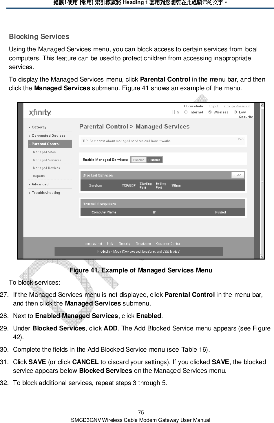 錯誤錯誤錯誤錯誤! 使用使用使用使用 [常用常用常用常用] 索引標籤將索引標籤將索引標籤將索引標籤將 Heading 1 套用到您想要在此處顯示的文字套用到您想要在此處顯示的文字套用到您想要在此處顯示的文字套用到您想要在此處顯示的文字。。。。 75 SMCD3GNV Wireless Cable Modem Gateway User Manual Blocking Services Using the Managed Services menu, you can block access to certain services from local computers. This feature can be used to protect children from accessing inappropriate services.  To display the Managed Services menu, click Parental Control in the menu bar, and then click the Managed Services submenu. Figure 41 shows an example of the menu.  Figure 41. Example of Managed Services Menu To block services: 27.  If the Managed Services menu is not displayed, click Parental Control in the menu bar, and then click the Managed Services submenu. 28.  Next to Enabled Managed Services, click Enabled. 29.  Under Blocked Services, click ADD. The Add Blocked Service menu appears (see Figure 42). 30.  Complete the fields in the Add Blocked Service menu (see Table 16). 31.  Click SAVE (or click CANCEL to discard your settings). If you clicked SAVE, the blocked service appears below Blocked Services on the Managed Services menu. 32.  To block additional services, repeat steps 3 through 5. 