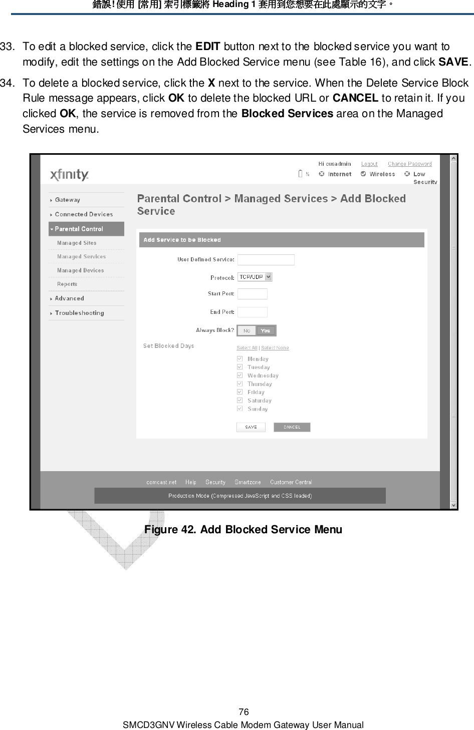 錯誤錯誤錯誤錯誤! 使用使用使用使用 [常用常用常用常用] 索引標籤將索引標籤將索引標籤將索引標籤將 Heading 1 套用到您想要在此處顯示的文字套用到您想要在此處顯示的文字套用到您想要在此處顯示的文字套用到您想要在此處顯示的文字。。。。 76 SMCD3GNV Wireless Cable Modem Gateway User Manual 33.  To edit a blocked service, click the EDIT button next to the blocked service you want to modify, edit the settings on the Add Blocked Service menu (see Table 16), and click SAVE. 34.  To delete a blocked service, click the X next to the service. When the Delete Service Block Rule message appears, click OK to delete the blocked URL or CANCEL to retain it. If you clicked OK, the service is removed from the Blocked Services area on the Managed Services menu.  Figure 42. Add Blocked Service Menu 