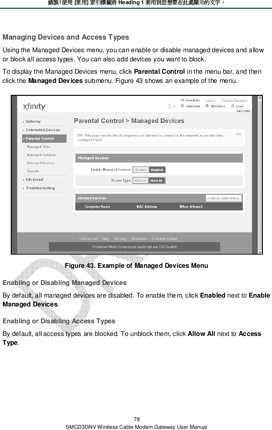 錯誤錯誤錯誤錯誤! 使用使用使用使用 [常用常用常用常用] 索引標籤將索引標籤將索引標籤將索引標籤將 Heading 1 套用到您想要在此處顯示的文字套用到您想要在此處顯示的文字套用到您想要在此處顯示的文字套用到您想要在此處顯示的文字。。。。 78 SMCD3GNV Wireless Cable Modem Gateway User Manual Managing Devices and Access Types Using the Managed Devices menu, you can enable or disable managed devices and allow or block all access types. You can also add devices you want to block. To display the Managed Devices menu, click Parental Control in the menu bar, and then click the Managed Devices submenu. Figure 43 shows an example of the menu.  Figure 43. Example of Managed Devices Menu Enabling or Disabling Managed Devices By default, all managed devices are disabled. To enable them, click Enabled next to Enable Managed Devices. Enabling or Disabling Access Types By default, all access types are blocked. To unblock them, click Allow All next to Access Type. 
