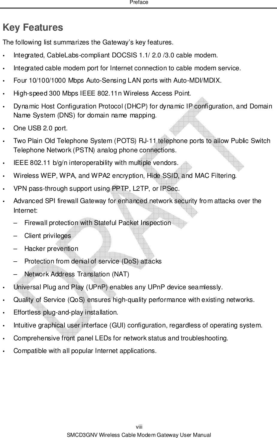 Preface viii SMCD3GNV Wireless Cable Modem Gateway User Manual Key Features The following list summarizes the Gateway’s key features.  Integrated, CableLabs-compliant DOCSIS 1.1/ 2.0 /3.0 cable modem.  Integrated cable modem port for Internet connection to cable modem service.  Four 10/100/1000 Mbps Auto-Sensing LAN ports with Auto-MDI/MDIX.  High-speed 300 Mbps IEEE 802.11n Wireless Access Point.  Dynamic Host Configuration Protocol (DHCP) for dynamic IP configuration, and Domain Name System (DNS) for domain name mapping.  One USB 2.0 port.  Two Plain Old Telephone System (POTS) RJ-11 telephone ports to allow Public Switch Telephone Network (PSTN) analog phone connections.  IEEE 802.11 b/g/n interoperability with multiple vendors.  Wireless WEP, WPA, and WPA2 encryption, Hide SSID, and MAC Filtering.  VPN pass-through support using PPTP, L2TP, or IPSec.  Advanced SPI firewall Gateway for enhanced network security from attacks over the Internet: –  Firewall protection with Stateful Packet Inspection –  Client privileges –  Hacker prevention –  Protection from denial of service (DoS) attacks –  Network Address Translation (NAT)  Universal Plug and Play (UPnP) enables any UPnP device seamlessly.  Quality of Service (QoS) ensures high-quality performance with existing networks.  Effortless plug-and-play installation.  Intuitive graphical user interface (GUI) configuration, regardless of operating system.  Comprehensive front panel LEDs for network status and troubleshooting.  Compatible with all popular Internet applications. 