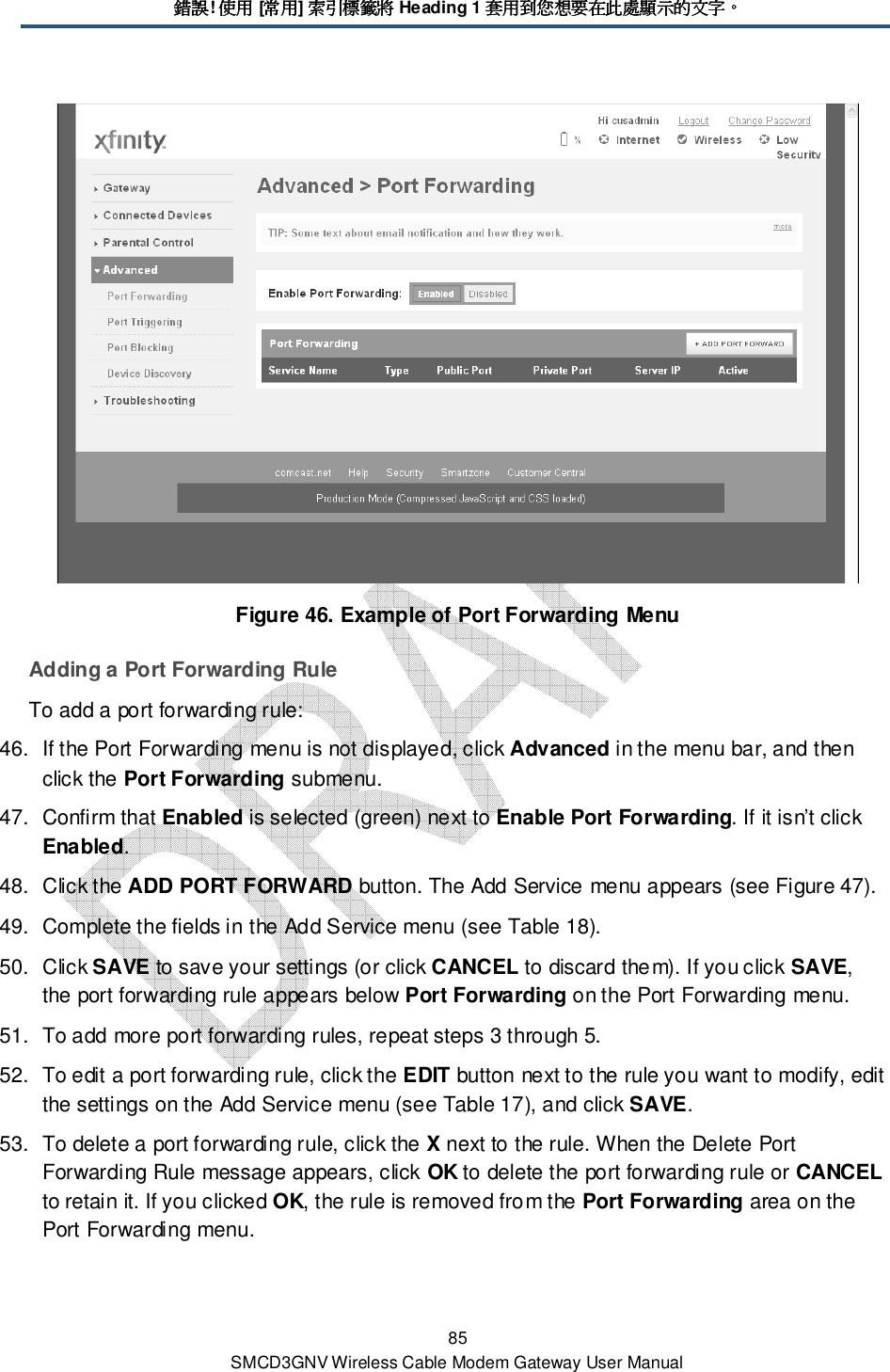 錯誤錯誤錯誤錯誤! 使用使用使用使用 [常用常用常用常用] 索引標籤將索引標籤將索引標籤將索引標籤將 Heading 1 套用到您想要在此處顯示的文字套用到您想要在此處顯示的文字套用到您想要在此處顯示的文字套用到您想要在此處顯示的文字。。。。 85 SMCD3GNV Wireless Cable Modem Gateway User Manual  Figure 46. Example of Port Forwarding Menu Adding a Port Forwarding Rule To add a port forwarding rule: 46.  If the Port Forwarding menu is not displayed, click Advanced in the menu bar, and then click the Port Forwarding submenu. 47.  Confirm that Enabled is selected (green) next to Enable Port Forwarding. If it isn’t click Enabled. 48.  Click the ADD PORT FORWARD button. The Add Service menu appears (see Figure 47). 49.  Complete the fields in the Add Service menu (see Table 18). 50.  Click SAVE to save your settings (or click CANCEL to discard them). If you click SAVE, the port forwarding rule appears below Port Forwarding on the Port Forwarding menu. 51.  To add more port forwarding rules, repeat steps 3 through 5. 52.  To edit a port forwarding rule, click the EDIT button next to the rule you want to modify, edit the settings on the Add Service menu (see Table 17), and click SAVE. 53.  To delete a port forwarding rule, click the X next to the rule. When the Delete Port Forwarding Rule message appears, click OK to delete the port forwarding rule or CANCEL to retain it. If you clicked OK, the rule is removed from the Port Forwarding area on the Port Forwarding menu. 
