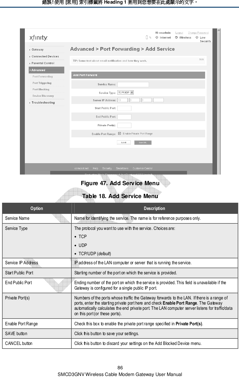 錯誤錯誤錯誤錯誤! 使用使用使用使用 [常用常用常用常用] 索引標籤將索引標籤將索引標籤將索引標籤將 Heading 1 套用到您想要在此處顯示的文字套用到您想要在此處顯示的文字套用到您想要在此處顯示的文字套用到您想要在此處顯示的文字。。。。 86 SMCD3GNV Wireless Cable Modem Gateway User Manual  Figure 47. Add Service Menu Table 18. Add Service Menu Option  Description Service Name  Name for identifying the service. The name is for reference purposes only. Service Type  The protocol you want to use with the service. Choices are: • TCP • UDP • TCP/UDP (default) Service IP Address  IP address of the LAN computer or server that is running the service. Start Public Port  Starting number of the port on which the service is provided.  End Public Port  Ending number of the port on which the service is provided. This field is unavailable if the Gateway is configured for a single public IP port. Private Port(s)  Numbers of the ports whose traffic the Gateway forwards to the LAN. If there is a range of ports, enter the starting private port here and check Enable Port Range. The Gateway automatically calculates the end private port. The LAN computer server listens for traffic/data on this port (or these ports). Enable Port Range  Check this box to enable the private port range specified in Private Port(s). SAVE button  Click this button to save your settings. CANCEL button  Click this button to discard your settings on the Add Blocked Device menu. 