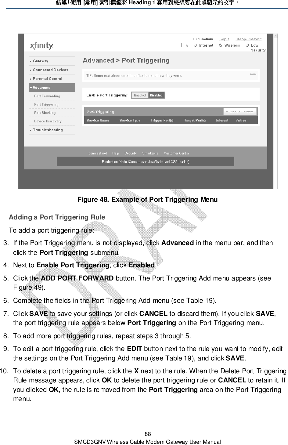 錯誤錯誤錯誤錯誤! 使用使用使用使用 [常用常用常用常用] 索引標籤將索引標籤將索引標籤將索引標籤將 Heading 1 套用到您想要在此處顯示的文字套用到您想要在此處顯示的文字套用到您想要在此處顯示的文字套用到您想要在此處顯示的文字。。。。 88 SMCD3GNV Wireless Cable Modem Gateway User Manual  Figure 48. Example of Port Triggering Menu Adding a Port Triggering Rule To add a port triggering rule: 3.  If the Port Triggering menu is not displayed, click Advanced in the menu bar, and then click the Port Triggering submenu. 4.  Next to Enable Port Triggering, click Enabled. 5.  Click the ADD PORT FORWARD button. The Port Triggering Add menu appears (see Figure 49). 6.  Complete the fields in the Port Triggering Add menu (see Table 19). 7.  Click SAVE to save your settings (or click CANCEL to discard them). If you click SAVE, the port triggering rule appears below Port Triggering on the Port Triggering menu. 8.  To add more port triggering rules, repeat steps 3 through 5. 9.  To edit a port triggering rule, click the EDIT button next to the rule you want to modify, edit the settings on the Port Triggering Add menu (see Table 19), and click SAVE. 10.  To delete a port triggering rule, click the X next to the rule. When the Delete Port Triggering Rule message appears, click OK to delete the port triggering rule or CANCEL to retain it. If you clicked OK, the rule is removed from the Port Triggering area on the Port Triggering menu. 