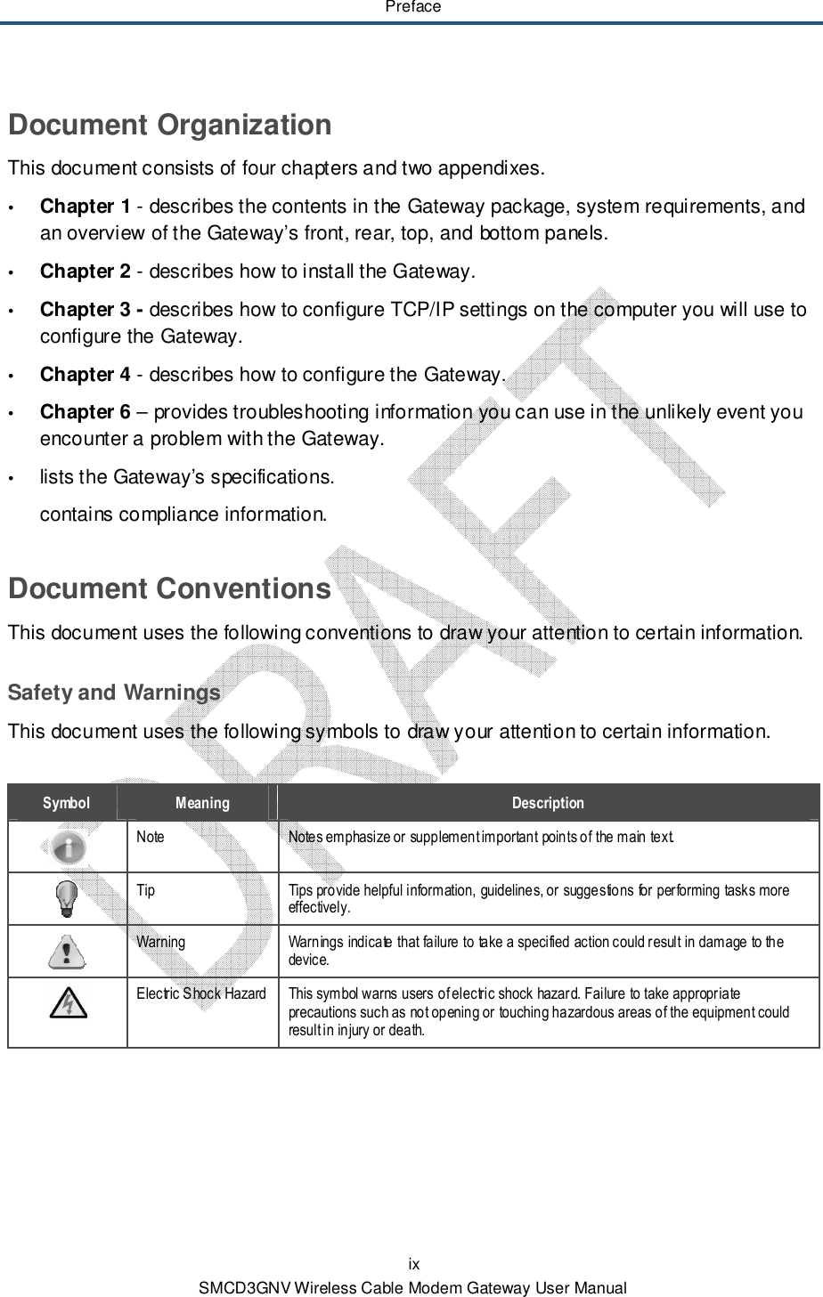 Preface ix SMCD3GNV Wireless Cable Modem Gateway User Manual Document Organization This document consists of four chapters and two appendixes.  Chapter  1 - describes the contents in the Gateway package, system requirements, and an overview of the Gateway’s front, rear, top, and bottom panels.  Chapter 2 - describes how to install the Gateway.  Chapter 3 - describes how to configure TCP/IP settings on the computer you will use to configure the Gateway.  Chapter 4 - describes how to configure the Gateway.  Chapter 6 – provides troubleshooting information you can use in the unlikely event you encounter a problem with the Gateway.  lists the Gateway’s specifications. contains compliance information. Document Conventions This document uses the following conventions to draw your attention to certain information. Safety and Warnings This document uses the following symbols to draw your attention to certain information.  Symbol  Meaning  Description  Note  Notes emphasize or supplement important points of the main text.  Tip  Tips provide helpful information, guidelines, or suggestions for performing tasks more effectively.  Warning  Warnings indicate that failure to take a specified action could result in damage to the device.  Electric Shock Hazard This symbol warns users of electric shock hazard. Failure to take appropriate precautions such as not opening or touching hazardous areas of the equipment could result in injury or death. 