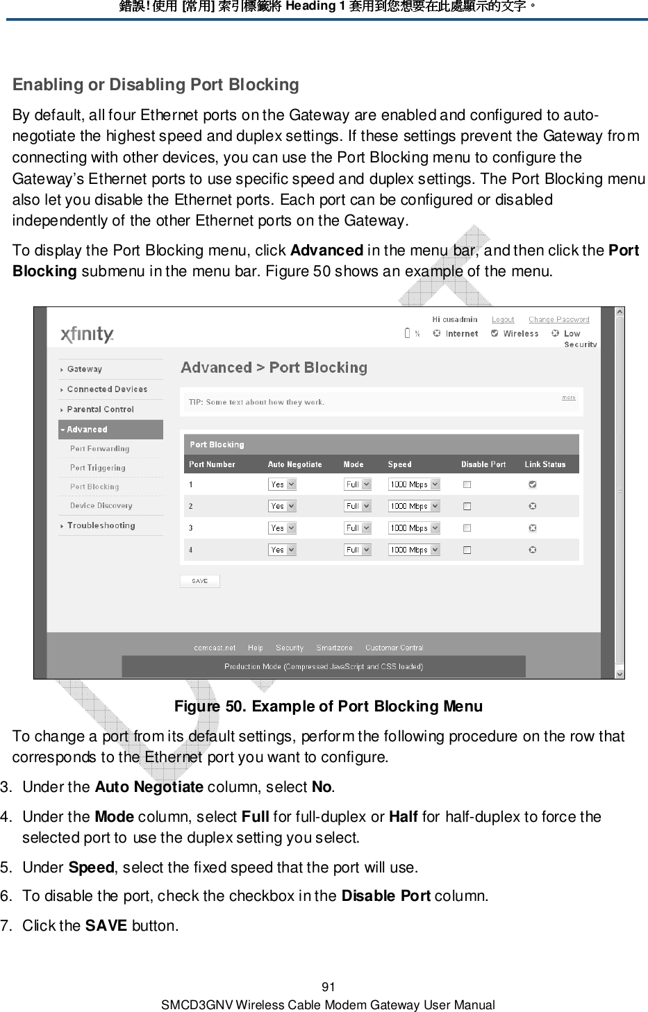 錯誤錯誤錯誤錯誤! 使用使用使用使用 [常用常用常用常用] 索引標籤將索引標籤將索引標籤將索引標籤將 Heading 1 套用到您想要在此處顯示的文字套用到您想要在此處顯示的文字套用到您想要在此處顯示的文字套用到您想要在此處顯示的文字。。。。 91 SMCD3GNV Wireless Cable Modem Gateway User Manual Enabling or Disabling Port Blocking By default, all four Ethernet ports on the Gateway are enabled and configured to auto-negotiate the highest speed and duplex settings. If these settings prevent the Gateway from connecting with other devices, you can use the Port Blocking menu to configure the Gateway’s Ethernet ports to use specific speed and duplex settings. The Port Blocking menu also let you disable the Ethernet ports. Each port can be configured or disabled independently of the other Ethernet ports on the Gateway. To display the Port Blocking menu, click Advanced in the menu bar, and then click the Port Blocking submenu in the menu bar. Figure 50 shows an example of the menu.  Figure 50. Example of Port Blocking Menu To change a port from its default settings, perform the following procedure on the row that corresponds to the Ethernet port you want to configure. 3.  Under the Auto Negotiate column, select No. 4.  Under the Mode column, select Full for full-duplex or Half for half-duplex to force the selected port to use the duplex setting you select. 5.  Under Speed, select the fixed speed that the port will use. 6.  To disable the port, check the checkbox in the Disable Port column. 7.  Click the SAVE button. 