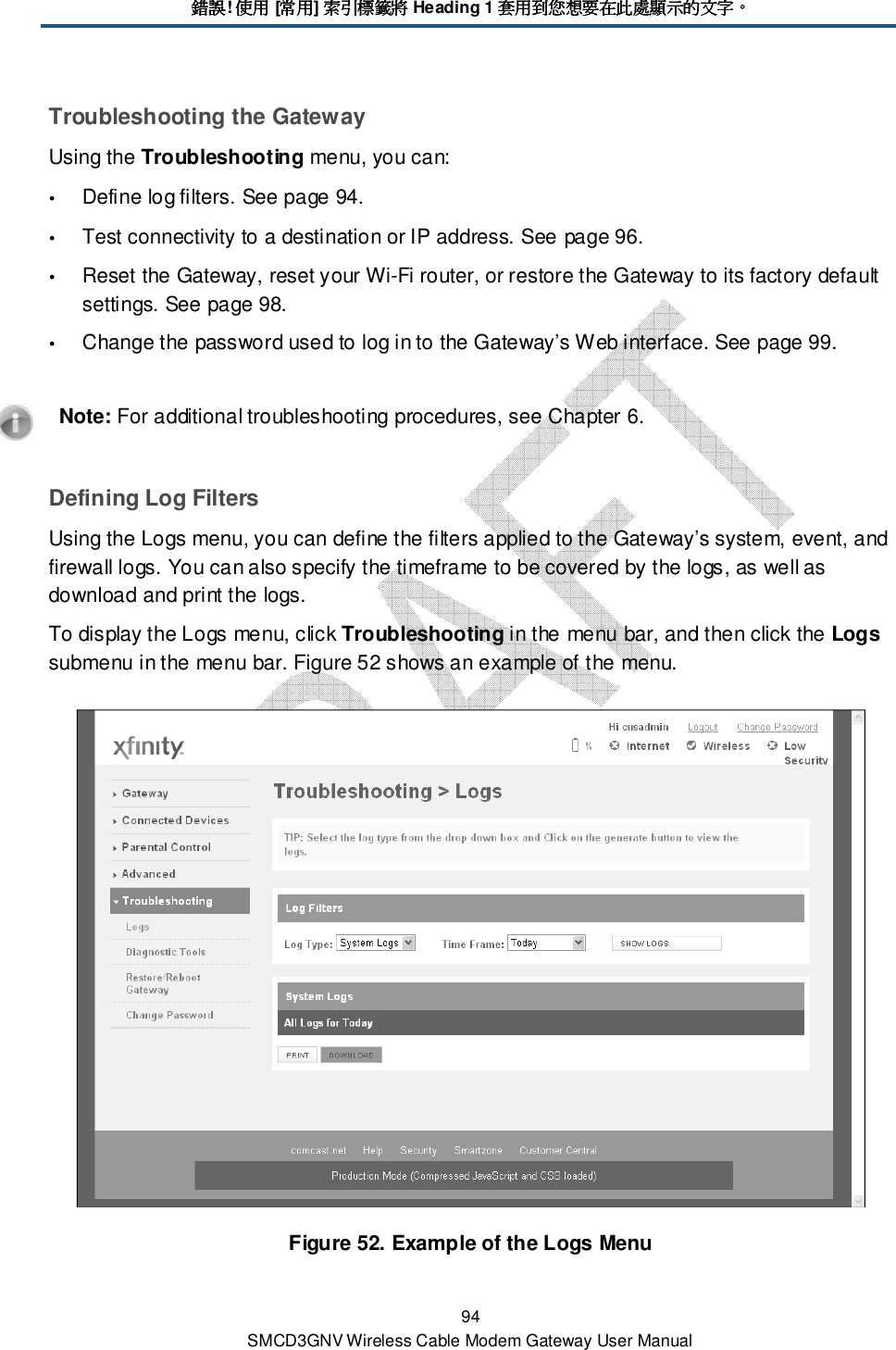 錯誤錯誤錯誤錯誤! 使用使用使用使用 [常用常用常用常用] 索引標籤將索引標籤將索引標籤將索引標籤將 Heading 1 套用到您想要在此處顯示的文字套用到您想要在此處顯示的文字套用到您想要在此處顯示的文字套用到您想要在此處顯示的文字。。。。 94 SMCD3GNV Wireless Cable Modem Gateway User Manual Troubleshooting the Gateway Using the Troubleshooting menu, you can:  Define log filters. See page 94.  Test connectivity to a destination or IP address. See page 96.  Reset the Gateway, reset your Wi-Fi router, or restore the Gateway to its factory default settings. See page 98.  Change the password used to log in to the Gateway’s Web interface. See page 99.    Note: For additional troubleshooting procedures, see Chapter 6. Defining Log Filters Using the Logs menu, you can define the filters applied to the Gateway’s system, event, and firewall logs. You can also specify the timeframe to be covered by the logs, as well as download and print the logs. To display the Logs menu, click Troubleshooting in the menu bar, and then click the Logs submenu in the menu bar. Figure 52 shows an example of the menu.  Figure 52. Example of the Logs Menu 