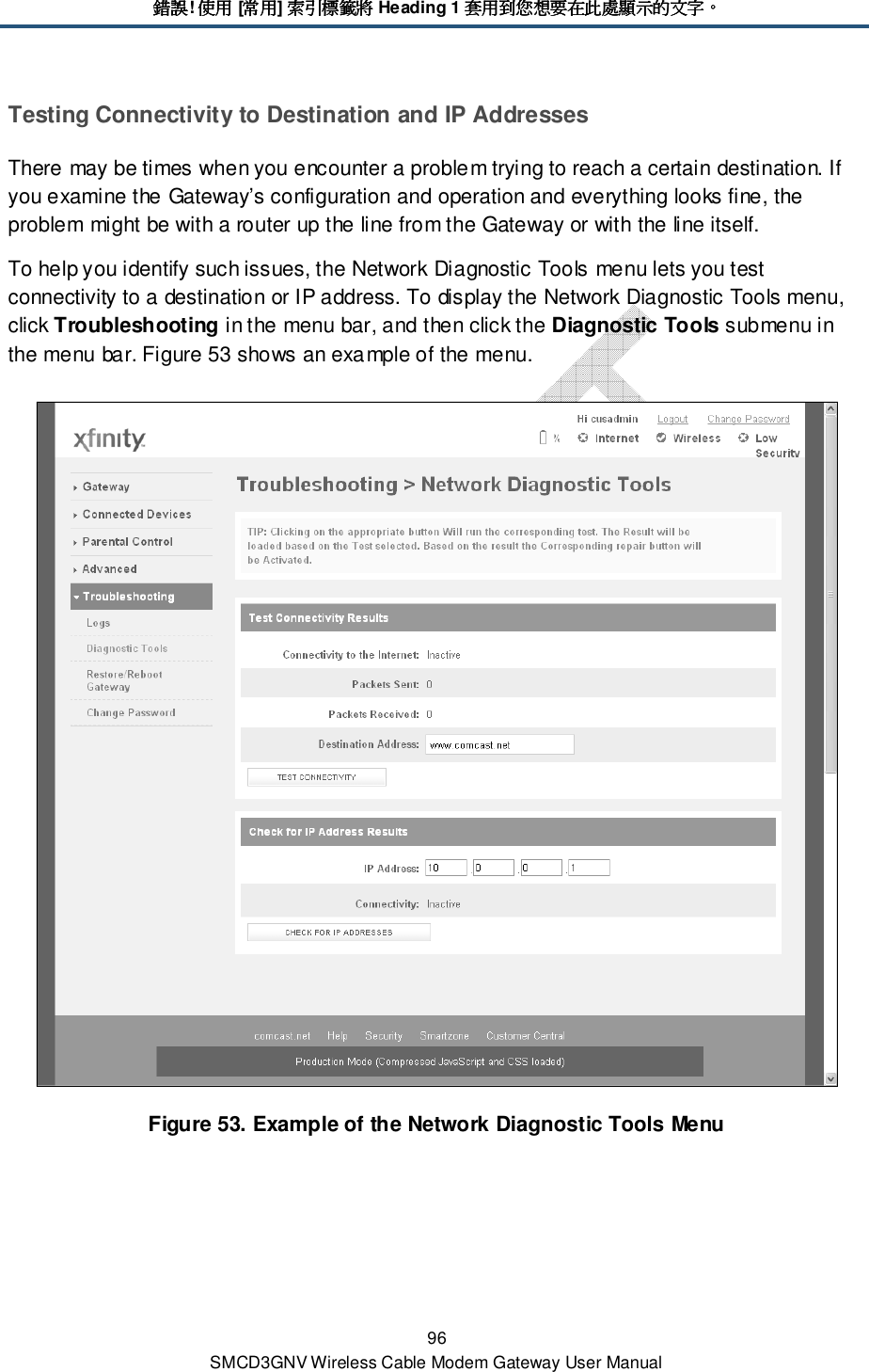 錯誤錯誤錯誤錯誤! 使用使用使用使用 [常用常用常用常用] 索引標籤將索引標籤將索引標籤將索引標籤將 Heading 1 套用到您想要在此處顯示的文字套用到您想要在此處顯示的文字套用到您想要在此處顯示的文字套用到您想要在此處顯示的文字。。。。 96 SMCD3GNV Wireless Cable Modem Gateway User Manual Testing Connectivity to Destination and IP Addresses There may be times when you encounter a problem trying to reach a certain destination. If you examine the Gateway’s configuration and operation and everything looks fine, the problem might be with a router up the line from the Gateway or with the line itself. To help you identify such issues, the Network Diagnostic Tools menu lets you test connectivity to a destination or IP address. To display the Network Diagnostic Tools menu, click Troubleshooting in the menu bar, and then click the Diagnostic Tools submenu in the menu bar. Figure 53 shows an example of the menu.  Figure 53. Example of the Network Diagnostic Tools Menu 