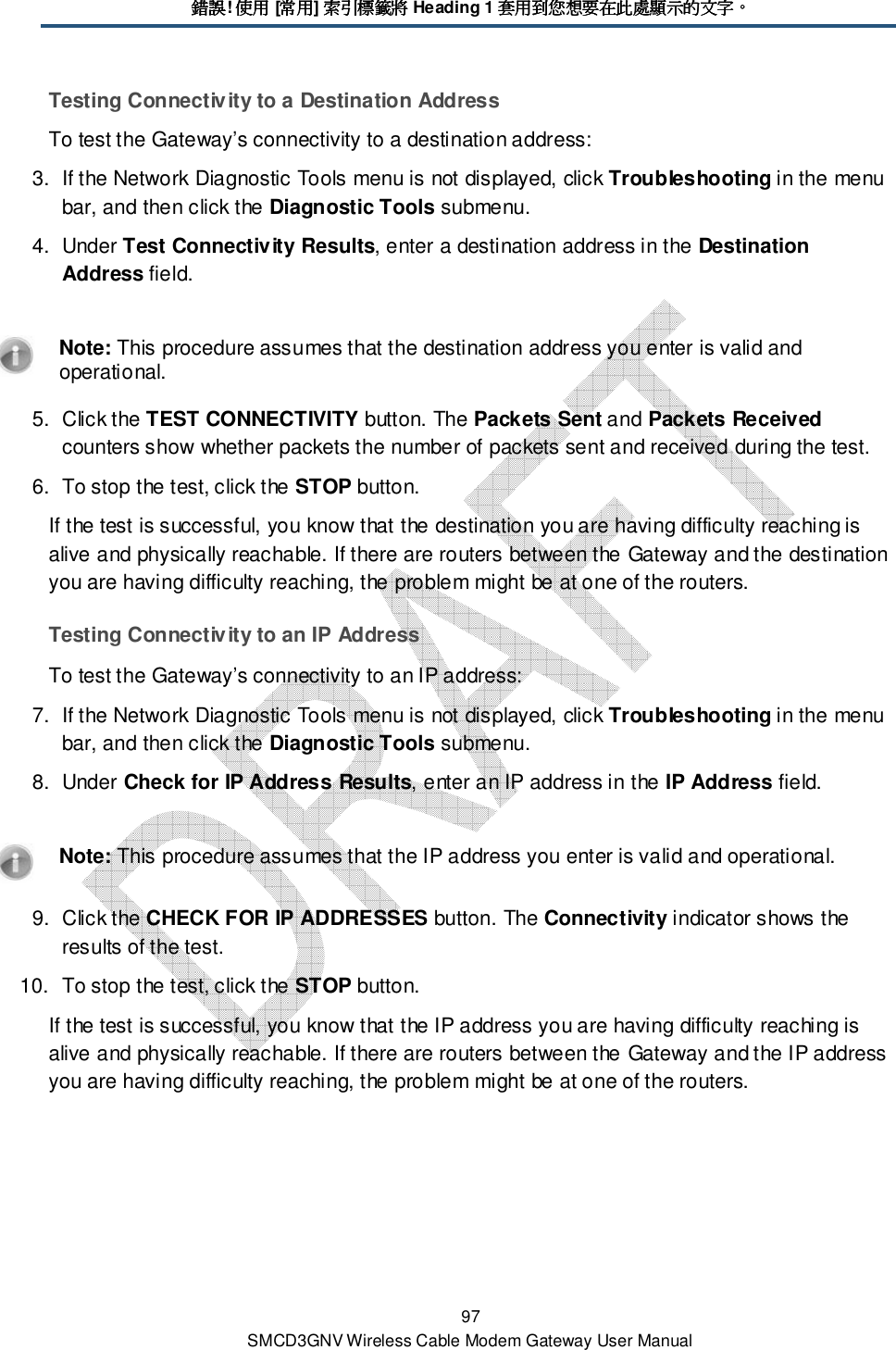 錯誤錯誤錯誤錯誤! 使用使用使用使用 [常用常用常用常用] 索引標籤將索引標籤將索引標籤將索引標籤將 Heading 1 套用到您想要在此處顯示的文字套用到您想要在此處顯示的文字套用到您想要在此處顯示的文字套用到您想要在此處顯示的文字。。。。 97 SMCD3GNV Wireless Cable Modem Gateway User Manual Testing Connectivity to a Destination Address To test the Gateway’s connectivity to a destination address: 3.  If the Network Diagnostic Tools menu is not displayed, click Troubleshooting in the menu bar, and then click the Diagnostic Tools submenu. 4.  Under Test Connectivity Results, enter a destination address in the Destination Address field.    Note: This procedure assumes that the destination address you enter is valid and operational. 5.  Click the TEST CONNECTIVITY button. The Packets Sent and Packets Received counters show whether packets the number of packets sent and received during the test. 6.  To stop the test, click the STOP button. If the test is successful, you know that the destination you are having difficulty reaching is alive and physically reachable. If there are routers between the Gateway and the destination you are having difficulty reaching, the problem might be at one of the routers. Testing Connectivity to an IP Address To test the Gateway’s connectivity to an IP address: 7.  If the Network Diagnostic Tools menu is not displayed, click Troubleshooting in the menu bar, and then click the Diagnostic Tools submenu. 8.  Under Check for IP Address Results, enter an IP address in the IP Address field.    Note: This procedure assumes that the IP address you enter is valid and operational. 9.  Click the CHECK FOR IP ADDRESSES button. The Connectivity indicator shows the results of the test.  10.  To stop the test, click the STOP button. If the test is successful, you know that the IP address you are having difficulty reaching is alive and physically reachable. If there are routers between the Gateway and the IP address you are having difficulty reaching, the problem might be at one of the routers. 