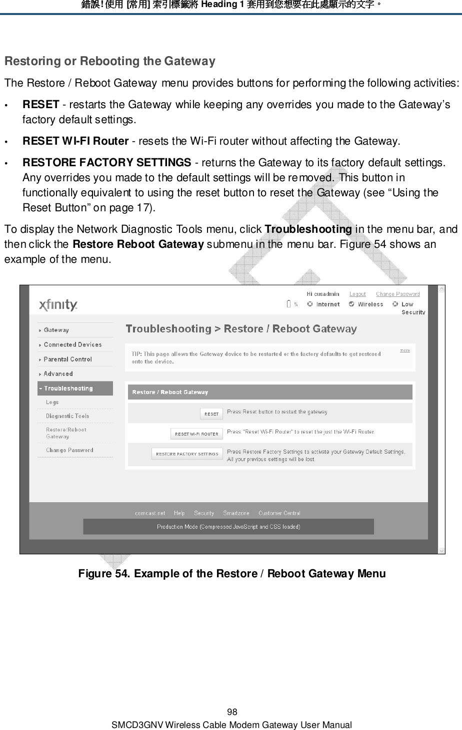 錯誤錯誤錯誤錯誤! 使用使用使用使用 [常用常用常用常用] 索引標籤將索引標籤將索引標籤將索引標籤將 Heading 1 套用到您想要在此處顯示的文字套用到您想要在此處顯示的文字套用到您想要在此處顯示的文字套用到您想要在此處顯示的文字。。。。 98 SMCD3GNV Wireless Cable Modem Gateway User Manual Restoring or Rebooting the Gateway The Restore / Reboot Gateway menu provides buttons for performing the following activities:  RESET - restarts the Gateway while keeping any overrides you made to the Gateway’s factory default settings.   RESET WI-FI Router - resets the Wi-Fi router without affecting the Gateway.  RESTORE FACTORY SETTINGS - returns the Gateway to its factory default settings. Any overrides you made to the default settings will be removed. This button in functionally equivalent to using the reset button to reset the Gateway (see “Using the Reset Button” on page 17). To display the Network Diagnostic Tools menu, click Troubleshooting in the menu bar, and then click the Restore Reboot Gateway submenu in the menu bar. Figure 54 shows an example of the menu.  Figure 54. Example of the Restore / Reboot Gateway Menu 