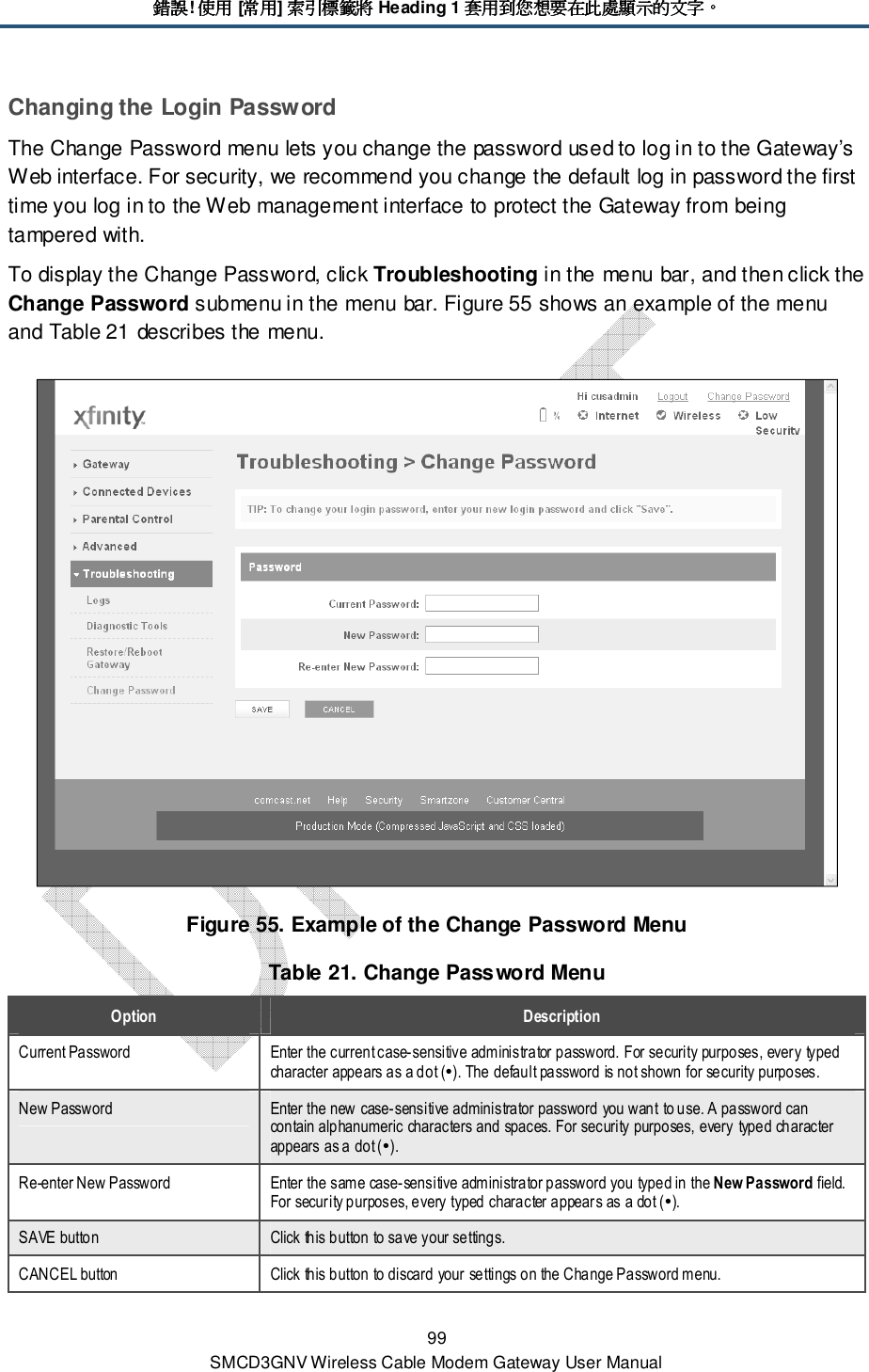 錯誤錯誤錯誤錯誤! 使用使用使用使用 [常用常用常用常用] 索引標籤將索引標籤將索引標籤將索引標籤將 Heading 1 套用到您想要在此處顯示的文字套用到您想要在此處顯示的文字套用到您想要在此處顯示的文字套用到您想要在此處顯示的文字。。。。 99 SMCD3GNV Wireless Cable Modem Gateway User Manual Changing the Login Password The Change Password menu lets you change the password used to log in to the Gateway’s Web interface. For security, we recommend you change the default log in password the first time you log in to the Web management interface to protect the Gateway from being tampered with. To display the Change Password, click Troubleshooting in the menu bar, and then click the Change Password submenu in the menu bar. Figure 55 shows an example of the menu and Table 21 describes the menu.  Figure 55. Example of the Change Password Menu Table 21. Change Password Menu Option  Description Current Password  Enter the current case-sensitive administrator password. For security purposes, every typed character appears as a dot (). The default password is not shown for security purposes. New Password  Enter the new case-sensitive administrator password you want to use. A password can contain alphanumeric characters and spaces. For security purposes, every typed character appears as a dot (). Re-enter New Password  Enter the same case-sensitive administrator password you typed in the New Password field. For security purposes, every typed character appears as a dot (). SAVE button  Click this button to save your settings. CANCEL button  Click this button to discard your settings on the Change Password menu. 
