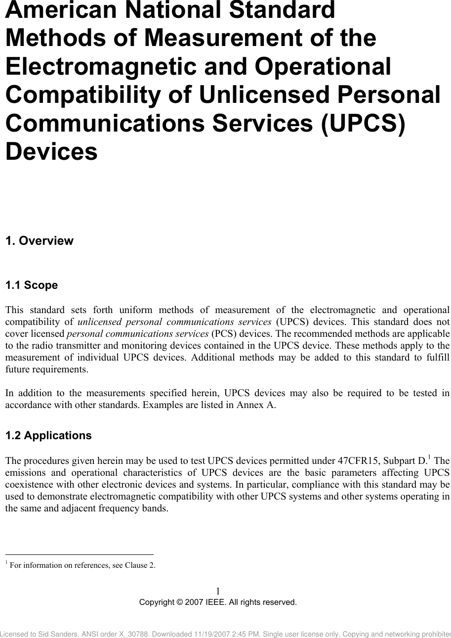 American National Standard  Methods of Measurement of the Electromagnetic and Operational Compatibility of Unlicensed Personal Communications Services (UPCS) Devices 1. 1.11.2                                                Overview  Scope This standard sets forth uniform methods of measurement of the electromagnetic and operational compatibility of unlicensed personal communications services (UPCS) devices. This standard does not cover licensed personal communications services (PCS) devices. The recommended methods are applicable to the radio transmitter and monitoring devices contained in the UPCS device. These methods apply to the measurement of individual UPCS devices. Additional methods may be added to this standard to fulfill future requirements.  In addition to the measurements specified herein, UPCS devices may also be required to be tested in accordance with other standards. Examples are listed in Annex A.  Applications The procedures given herein may be used to test UPCS devices permitted under 47CFR15, Subpart D.1 The emissions and operational characteristics of UPCS devices are the basic parameters affecting UPCS coexistence with other electronic devices and systems. In particular, compliance with this standard may be used to demonstrate electromagnetic compatibility with other UPCS systems and other systems operating in the same and adjacent frequency bands.   1 For information on references, see Clause 2. 1 Copyright © 2007 IEEE. All rights reserved. Licensed to Sid Sanders. ANSI order X_30788. Downloaded 11/19/2007 2:45 PM. Single user license only. Copying and networking prohibited.