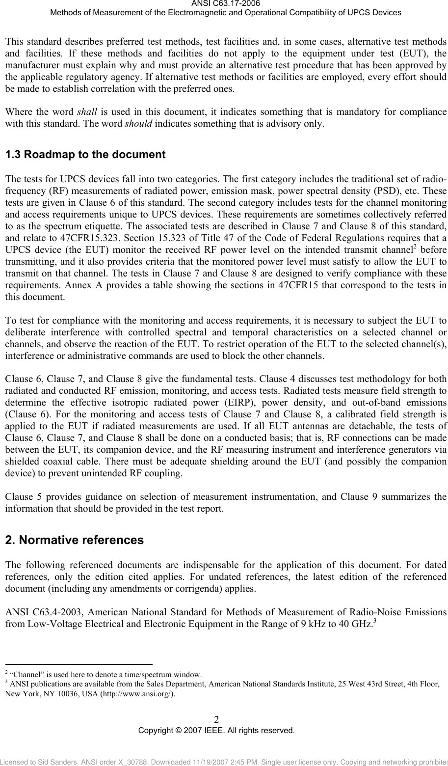 ANSI C63.17-2006 Methods of Measurement of the Electromagnetic and Operational Compatibility of UPCS Devices This standard describes preferred test methods, test facilities and, in some cases, alternative test methods and facilities. If these methods and facilities do not apply to the equipment under test (EUT), the manufacturer must explain why and must provide an alternative test procedure that has been approved by the applicable regulatory agency. If alternative test methods or facilities are employed, every effort should be made to establish correlation with the preferred ones.  Where the word shall is used in this document, it indicates something that is mandatory for compliance with this standard. The word should indicates something that is advisory only. 1.32.                                                  Roadmap to the document The tests for UPCS devices fall into two categories. The first category includes the traditional set of radio-frequency (RF) measurements of radiated power, emission mask, power spectral density (PSD), etc. These tests are given in Clause 6 of this standard. The second category includes tests for the channel monitoring and access requirements unique to UPCS devices. These requirements are sometimes collectively referred to as the spectrum etiquette. The associated tests are described in Clause 7 and Clause 8 of this standard, and relate to 47CFR15.323. Section 15.323 of Title 47 of the Code of Federal Regulations requires that a UPCS device (the EUT) monitor the received RF power level on the intended transmit channel2 before transmitting, and it also provides criteria that the monitored power level must satisfy to allow the EUT to transmit on that channel. The tests in Clause 7 and Clause 8 are designed to verify compliance with these requirements. Annex A provides a table showing the sections in 47CFR15 that correspond to the tests in this document.  To test for compliance with the monitoring and access requirements, it is necessary to subject the EUT to deliberate interference with controlled spectral and temporal characteristics on a selected channel or channels, and observe the reaction of the EUT. To restrict operation of the EUT to the selected channel(s), interference or administrative commands are used to block the other channels.   Clause 6, Clause 7, and Clause 8 give the fundamental tests. Clause 4 discusses test methodology for both radiated and conducted RF emission, monitoring, and access tests. Radiated tests measure field strength to determine the effective isotropic radiated power (EIRP), power density, and out-of-band emissions  (Clause 6). For the monitoring and access tests of Clause 7 and Clause 8, a calibrated field strength is applied to the EUT if radiated measurements are used. If all EUT antennas are detachable, the tests of Clause 6, Clause 7, and Clause 8 shall be done on a conducted basis; that is, RF connections can be made between the EUT, its companion device, and the RF measuring instrument and interference generators via shielded coaxial cable. There must be adequate shielding around the EUT (and possibly the companion device) to prevent unintended RF coupling.   Clause 5 provides guidance on selection of measurement instrumentation, and Clause 9 summarizes the information that should be provided in the test report. Normative references The following referenced documents are indispensable for the application of this document. For dated references, only the edition cited applies. For undated references, the latest edition of the referenced document (including any amendments or corrigenda) applies.  ANSI C63.4-2003, American National Standard for Methods of Measurement of Radio-Noise Emissions from Low-Voltage Electrical and Electronic Equipment in the Range of 9 kHz to 40 GHz.3  2 “Channel” is used here to denote a time/spectrum window. 3 ANSI publications are available from the Sales Department, American National Standards Institute, 25 West 43rd Street, 4th Floor, New York, NY 10036, USA (http://www.ansi.org/). 2 Copyright © 2007 IEEE. All rights reserved. Licensed to Sid Sanders. ANSI order X_30788. Downloaded 11/19/2007 2:45 PM. Single user license only. Copying and networking prohibited.