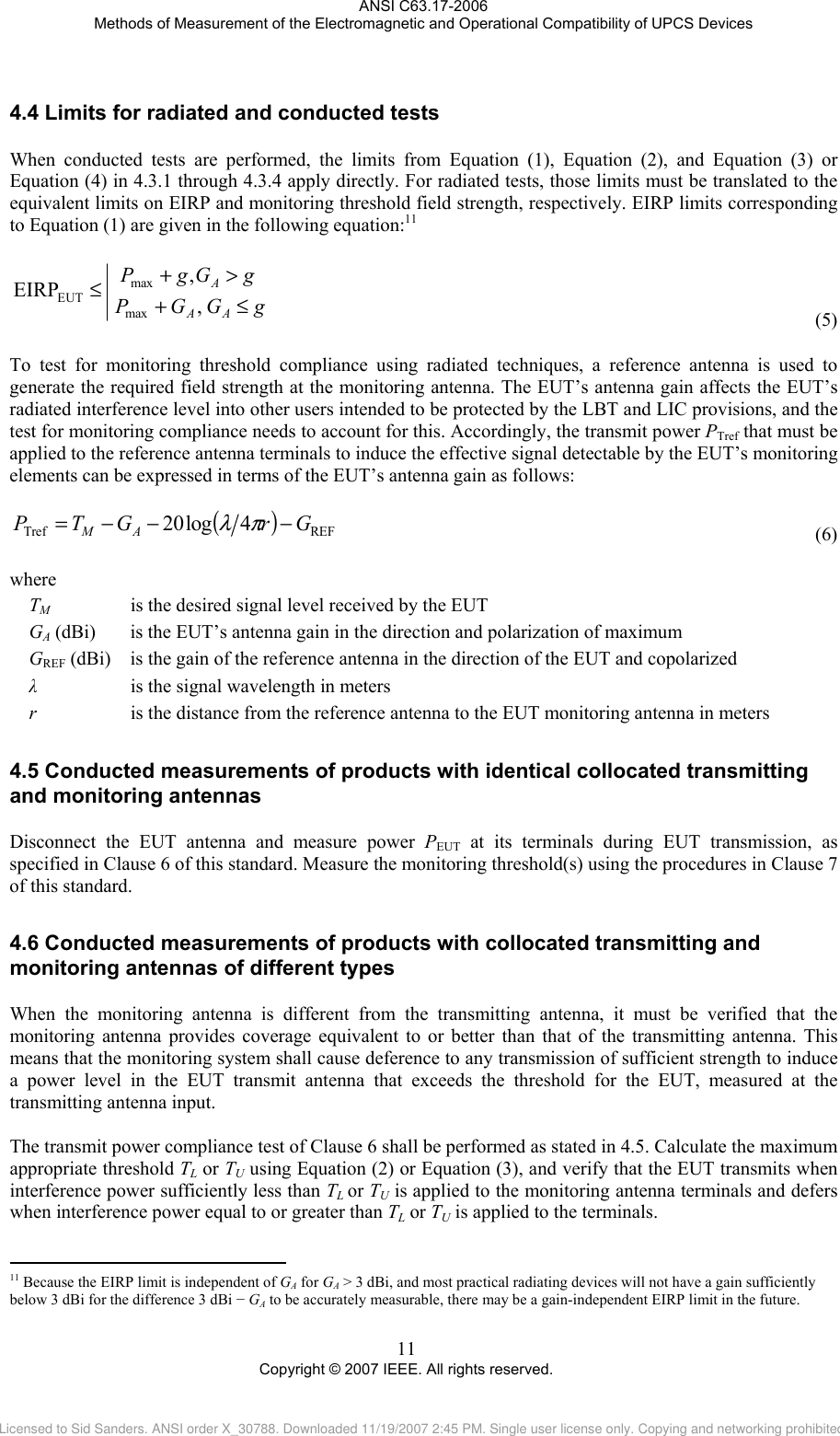 ANSI C63.17-2006 Methods of Measurement of the Electromagnetic and Operational Compatibility of UPCS Devices 4.4 Limits for radiated and conducted tests When conducted tests are performed, the limits from Equation (1), Equation (2), and Equation (3) or Equation (4) in 4.3.1 through 4.3.4 apply directly. For radiated tests, those limits must be translated to the equivalent limits on EIRP and monitoring threshold field strength, respectively. EIRP limits corresponding to Equation (1) are given in the following equation:11   gGGPgGgPAAA≤+&gt;+≤ , ,EIRPmaxmaxEUT (5) To test for monitoring threshold compliance using radiated techniques, a reference antenna is used to generate the required field strength at the monitoring antenna. The EUT’s antenna gain affects the EUT’s radiated interference level into other users intended to be protected by the LBT and LIC provisions, and the test for monitoring compliance needs to account for this. Accordingly, the transmit power PTref that must be applied to the reference antenna terminals to induce the effective signal detectable by the EUT’s monitoring elements can be expressed in terms of the EUT’s antenna gain as follows:  ()REFTref 4log20 GrGTP AM−−−=πλ (6) where TM      is the desired signal level received by the EUT GA (dBi)   is the EUT’s antenna gain in the direction and polarization of maximum GREF (dBi)   is the gain of the reference antenna in the direction of the EUT and copolarized  λ      is the signal wavelength in meters r      is the distance from the reference antenna to the EUT monitoring antenna in meters 4.54.6                                                 Conducted measurements of products with identical collocated transmitting and monitoring antennas Disconnect the EUT antenna and measure power PEUT at its terminals during EUT transmission, as specified in Clause 6 of this standard. Measure the monitoring threshold(s) using the procedures in Clause 7 of this standard.  Conducted measurements of products with collocated transmitting and monitoring antennas of different types When the monitoring antenna is different from the transmitting antenna, it must be verified that the monitoring antenna provides coverage equivalent to or better than that of the transmitting antenna. This means that the monitoring system shall cause deference to any transmission of sufficient strength to induce a power level in the EUT transmit antenna that exceeds the threshold for the EUT, measured at the transmitting antenna input.  The transmit power compliance test of Clause 6 shall be performed as stated in 4.5. Calculate the maximum appropriate threshold TL or TU using Equation (2) or Equation (3), and verify that the EUT transmits when interference power sufficiently less than TL or TU is applied to the monitoring antenna terminals and defers when interference power equal to or greater than TL or TU is applied to the terminals.   11 Because the EIRP limit is independent of GA for GA &gt; 3 dBi, and most practical radiating devices will not have a gain sufficiently below 3 dBi for the difference 3 dBi − GA to be accurately measurable, there may be a gain-independent EIRP limit in the future. 11 Copyright © 2007 IEEE. All rights reserved. Licensed to Sid Sanders. ANSI order X_30788. Downloaded 11/19/2007 2:45 PM. Single user license only. Copying and networking prohibited.