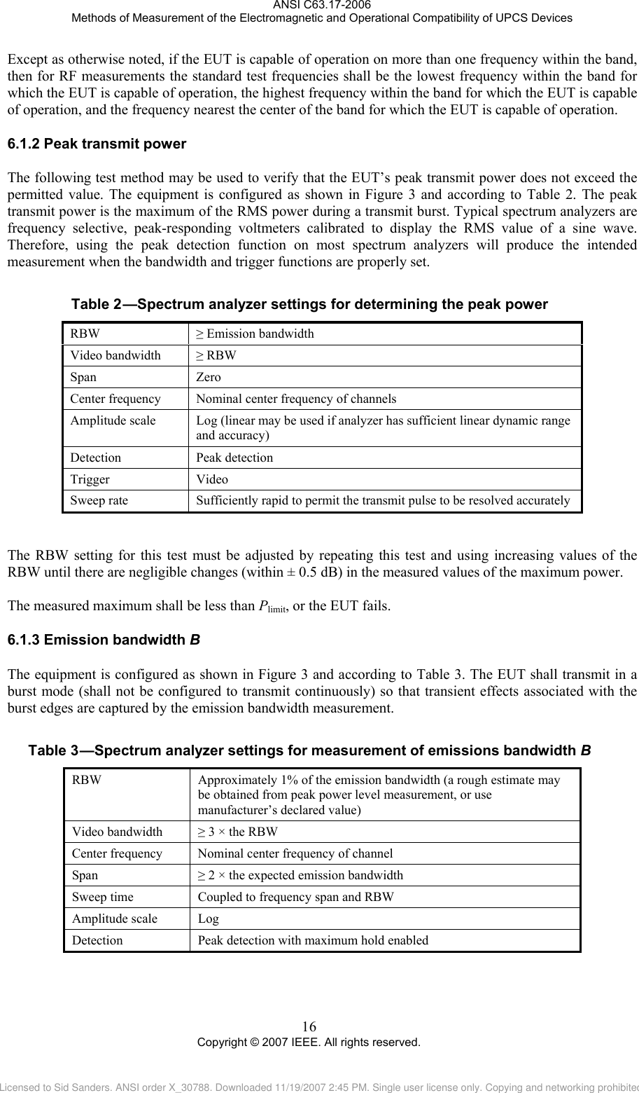 ANSI C63.17-2006 Methods of Measurement of the Electromagnetic and Operational Compatibility of UPCS Devices Except as otherwise noted, if the EUT is capable of operation on more than one frequency within the band, then for RF measurements the standard test frequencies shall be the lowest frequency within the band for which the EUT is capable of operation, the highest frequency within the band for which the EUT is capable of operation, and the frequency nearest the center of the band for which the EUT is capable of operation. 6.1.2Table 2 Peak transmit power The following test method may be used to verify that the EUT’s peak transmit power does not exceed the permitted value. The equipment is configured as shown in Figure 3 and according to Table 2. The peak transmit power is the maximum of the RMS power during a transmit burst. Typical spectrum analyzers are frequency selective, peak-responding voltmeters calibrated to display the RMS value of a sine wave. Therefore, using the peak detection function on most spectrum analyzers will produce the intended measurement when the bandwidth and trigger functions are properly set.   —Spectrum analyzer settings for determining the peak power RBW  ≥ Emission bandwidth Video bandwidth  ≥ RBW Span Zero Center frequency  Nominal center frequency of channels Amplitude scale  Log (linear may be used if analyzer has sufficient linear dynamic range and accuracy) Detection Peak detection Trigger Video Sweep rate  Sufficiently rapid to permit the transmit pulse to be resolved accurately   The RBW setting for this test must be adjusted by repeating this test and using increasing values of the RBW until there are negligible changes (within ± 0.5 dB) in the measured values of the maximum power.   The measured maximum shall be less than Plimit, or the EUT fails. 6.1.3Table 3 Emission bandwidth B The equipment is configured as shown in Figure 3 and according to Table 3. The EUT shall transmit in a burst mode (shall not be configured to transmit continuously) so that transient effects associated with the burst edges are captured by the emission bandwidth measurement.   —Spectrum analyzer settings for measurement of emissions bandwidth B RBW  Approximately 1% of the emission bandwidth (a rough estimate may be obtained from peak power level measurement, or use manufacturer’s declared value) Video bandwidth  ≥ 3 × the RBW Center frequency  Nominal center frequency of channel Span  ≥ 2 × the expected emission bandwidth Sweep time  Coupled to frequency span and RBW Amplitude scale  Log Detection  Peak detection with maximum hold enabled 16 Copyright © 2007 IEEE. All rights reserved. Licensed to Sid Sanders. ANSI order X_30788. Downloaded 11/19/2007 2:45 PM. Single user license only. Copying and networking prohibited.