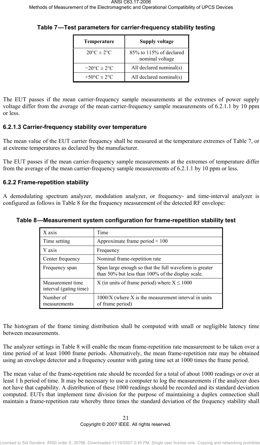 ANSI C63.17-2006 Methods of Measurement of the Electromagnetic and Operational Compatibility of UPCS Devices Table 7 —Test parameters for carrier-frequency stability testing Temperature Supply voltage 20°C ± 2°C  85% to 115% of declared nominal voltage −20°C ± 2°C  All declared nominal(s) +50°C ± 2°C  All declared nominal(s)   The EUT passes if the mean carrier-frequency sample measurements at the extremes of power supply voltage differ from the average of the mean carrier-frequency sample measurements of 6.2.1.1 by 10 ppm or less.  6.2.1.36.2.2Table 8 Carrier-frequency stability over temperature The mean value of the EUT carrier frequency shall be measured at the temperature extremes of Table 7, or at extreme temperatures as declared by the manufacturer.  The EUT passes if the mean carrier-frequency sample measurements at the extremes of temperature differ from the average of the mean carrier-frequency sample measurements of 6.2.1.1 by 10 ppm or less.  Frame-repetition stability A demodulating spectrum analyzer, modulation analyzer, or frequency- and time-interval analyzer is configured as follows in Table 8 for the frequency measurement of the detected RF envelope:   —Measurement system configuration for frame-repetition stability test X axis  Time Time setting  Approximate frame period × 100 Y axis  Frequency Center frequency  Nominal frame-repetition rate Frequency span  Span large enough so that the full waveform is greater than 50% but less than 100% of the display scale. Measurement time interval (gating time) X (in units of frame period) where X ≤ 1000 Number of measurements 1000/X (where X is the measurement interval in units  of frame period)   The histogram of the frame timing distribution shall be computed with small or negligible latency time between measurements.   The analyzer settings in Table 8 will enable the mean frame-repetition rate measurement to be taken over a time period of at least 1000 frame periods. Alternatively, the mean frame-repetition rate may be obtained using an envelope detector and a frequency counter with gating time set at 1000 times the frame period.  The mean value of the frame-repetition rate should be recorded for a total of about 1000 readings or over at least 1 h period of time. It may be necessary to use a computer to log the measurements if the analyzer does not have that capability. A distribution of these 1000 readings should be recorded and its standard deviation computed. EUTs that implement time division for the purpose of maintaining a duplex connection shall maintain a frame-repetition rate whereby three times the standard deviation of the frequency stability shall 21 Copyright © 2007 IEEE. All rights reserved. Licensed to Sid Sanders. ANSI order X_30788. Downloaded 11/19/2007 2:45 PM. Single user license only. Copying and networking prohibited.
