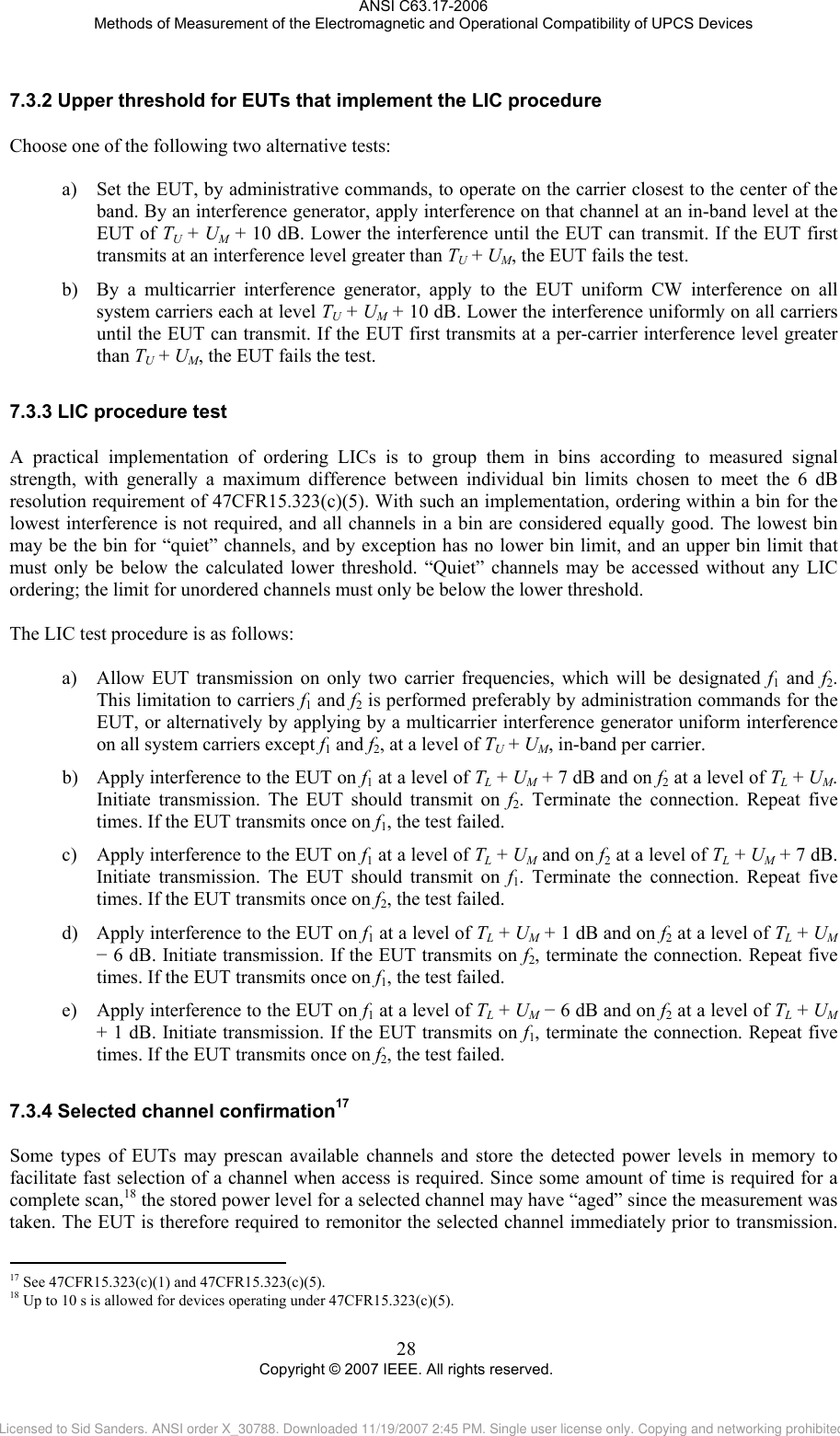 ANSI C63.17-2006 Methods of Measurement of the Electromagnetic and Operational Compatibility of UPCS Devices 7.3.27.3.37.3.4                                                 Upper threshold for EUTs that implement the LIC procedure Choose one of the following two alternative tests:  a) Set the EUT, by administrative commands, to operate on the carrier closest to the center of the band. By an interference generator, apply interference on that channel at an in-band level at the EUT of TU + UM + 10 dB. Lower the interference until the EUT can transmit. If the EUT first transmits at an interference level greater than TU + UM, the EUT fails the test. b) By a multicarrier interference generator, apply to the EUT uniform CW interference on all system carriers each at level TU + UM + 10 dB. Lower the interference uniformly on all carriers until the EUT can transmit. If the EUT first transmits at a per-carrier interference level greater than TU + UM, the EUT fails the test.  LIC procedure test A practical implementation of ordering LICs is to group them in bins according to measured signal strength, with generally a maximum difference between individual bin limits chosen to meet the 6 dB resolution requirement of 47CFR15.323(c)(5). With such an implementation, ordering within a bin for the lowest interference is not required, and all channels in a bin are considered equally good. The lowest bin may be the bin for “quiet” channels, and by exception has no lower bin limit, and an upper bin limit that must only be below the calculated lower threshold. “Quiet” channels may be accessed without any LIC ordering; the limit for unordered channels must only be below the lower threshold.  The LIC test procedure is as follows:  a) Allow EUT transmission on only two carrier frequencies, which will be designated f1 and f2. This limitation to carriers f1 and f2 is performed preferably by administration commands for the EUT, or alternatively by applying by a multicarrier interference generator uniform interference on all system carriers except f1 and f2, at a level of TU + UM, in-band per carrier. b) Apply interference to the EUT on f1 at a level of TL + UM + 7 dB and on f2 at a level of TL + UM. Initiate transmission. The EUT should transmit on f2. Terminate the connection. Repeat five times. If the EUT transmits once on f1, the test failed.  c) Apply interference to the EUT on f1 at a level of TL + UM and on f2 at a level of TL + UM + 7 dB. Initiate transmission. The EUT should transmit on f1. Terminate the connection. Repeat five times. If the EUT transmits once on f2, the test failed.  d) Apply interference to the EUT on f1 at a level of TL + UM + 1 dB and on f2 at a level of TL + UM − 6 dB. Initiate transmission. If the EUT transmits on f2, terminate the connection. Repeat five times. If the EUT transmits once on f1, the test failed. e) Apply interference to the EUT on f1 at a level of TL + UM − 6 dB and on f2 at a level of TL + UM + 1 dB. Initiate transmission. If the EUT transmits on f1, terminate the connection. Repeat five times. If the EUT transmits once on f2, the test failed.   Selected channel confirmation17  Some types of EUTs may prescan available channels and store the detected power levels in memory to facilitate fast selection of a channel when access is required. Since some amount of time is required for a complete scan,18 the stored power level for a selected channel may have “aged” since the measurement was taken. The EUT is therefore required to remonitor the selected channel immediately prior to transmission.  17 See 47CFR15.323(c)(1) and 47CFR15.323(c)(5). 18 Up to 10 s is allowed for devices operating under 47CFR15.323(c)(5). 28 Copyright © 2007 IEEE. All rights reserved. Licensed to Sid Sanders. ANSI order X_30788. Downloaded 11/19/2007 2:45 PM. Single user license only. Copying and networking prohibited.