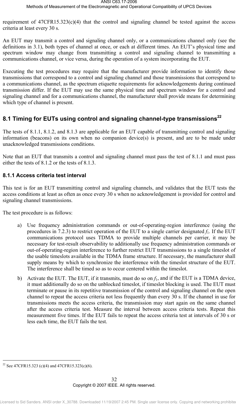 ANSI C63.17-2006 Methods of Measurement of the Electromagnetic and Operational Compatibility of UPCS Devices requirement of 47CFR15.323(c)(4) that the control and signaling channel be tested against the access criteria at least every 30 s.  An EUT may transmit a control and signaling channel only, or a communications channel only (see the definitions in 3.1), both types of channel at once, or each at different times. An EUT’s physical time and spectrum window may change from transmitting a control and signaling channel to transmitting a communications channel, or vice versa, during the operation of a system incorporating the EUT.   Executing the test procedures may require that the manufacturer provide information to identify those transmissions that correspond to a control and signaling channel and those transmissions that correspond to a communications channel, as the spectrum etiquette requirements for acknowledgements during continued transmission differ. If the EUT may use the same physical time and spectrum window for a control and signaling channel and for a communications channel, the manufacturer shall provide means for determining which type of channel is present.  8.18.1.1                                                 Timing for EUTs using control and signaling channel-type transmissions22  The tests of 8.1.1, 8.1.2, and 8.1.3 are applicable for an EUT capable of transmitting control and signaling information (beacons) on its own when no companion device(s) is present, and are to be made under unacknowledged transmissions conditions.   Note that an EUT that transmits a control and signaling channel must pass the test of 8.1.1 and must pass either the tests of 8.1.2 or the tests of 8.1.3.   Access criteria test interval This test is for an EUT transmitting control and signaling channels, and validates that the EUT tests the access conditions at least as often as once every 30 s when no acknowledgement is provided for control and signaling channel transmissions.  The test procedure is as follows:  a) Use frequency administration commands or out-of-operating-region interference (using the procedures in 7.2.3) to restrict operation of the EUT to a single carrier designated f1. If the EUT communications protocol uses TDMA to provide multiple channels per carrier, it may be necessary for test-result observability to additionally use frequency administration commands or out-of-operating-region interference to further restrict EUT transmissions to a single timeslot of the usable timeslots available in the TDMA frame structure. If necessary, the manufacturer shall supply means by which to synchronize the interference with the timeslot structure of the EUT. The interference shall be timed so as to occur centered within the timeslot.  b) Activate the EUT. The EUT, if it transmits, must do so on f1, and if the EUT is a TDMA device, it must additionally do so on the unblocked timeslot, if timeslot blocking is used. The EUT must terminate or pause in its repetitive transmission of the control and signaling channel on the open channel to repeat the access criteria not less frequently than every 30 s. If the channel in use for transmissions meets the access criteria, the transmission may start again on the same channel after the access criteria test. Measure the interval between access criteria tests. Repeat this measurement five times. If the EUT fails to repeat the access criteria test at intervals of 30 s or less each time, the EUT fails the test.  22 See 47CFR15.323 (c)(4) and 47CFR15.323(c)(6). 32 Copyright © 2007 IEEE. All rights reserved. Licensed to Sid Sanders. ANSI order X_30788. Downloaded 11/19/2007 2:45 PM. Single user license only. Copying and networking prohibited.