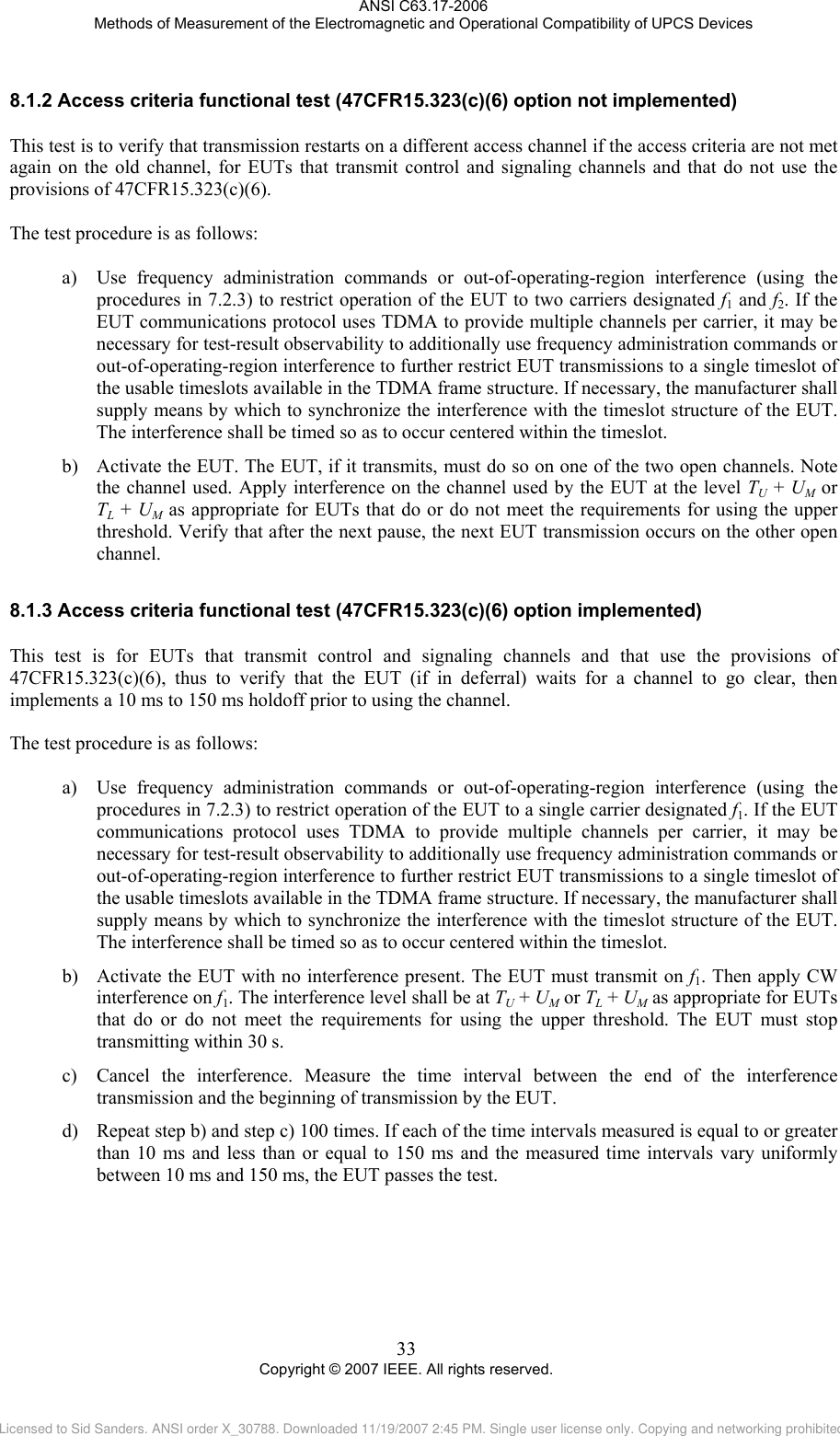ANSI C63.17-2006 Methods of Measurement of the Electromagnetic and Operational Compatibility of UPCS Devices 8.1.28.1.3 Access criteria functional test (47CFR15.323(c)(6) option not implemented) This test is to verify that transmission restarts on a different access channel if the access criteria are not met again on the old channel, for EUTs that transmit control and signaling channels and that do not use the provisions of 47CFR15.323(c)(6).   The test procedure is as follows:  a) Use frequency administration commands or out-of-operating-region interference (using the procedures in 7.2.3) to restrict operation of the EUT to two carriers designated f1 and f2. If the EUT communications protocol uses TDMA to provide multiple channels per carrier, it may be necessary for test-result observability to additionally use frequency administration commands or out-of-operating-region interference to further restrict EUT transmissions to a single timeslot of the usable timeslots available in the TDMA frame structure. If necessary, the manufacturer shall supply means by which to synchronize the interference with the timeslot structure of the EUT. The interference shall be timed so as to occur centered within the timeslot. b) Activate the EUT. The EUT, if it transmits, must do so on one of the two open channels. Note the channel used. Apply interference on the channel used by the EUT at the level TU + UM or  TL + UM as appropriate for EUTs that do or do not meet the requirements for using the upper threshold. Verify that after the next pause, the next EUT transmission occurs on the other open channel.  Access criteria functional test (47CFR15.323(c)(6) option implemented) This test is for EUTs that transmit control and signaling channels and that use the provisions of 47CFR15.323(c)(6), thus to verify that the EUT (if in deferral) waits for a channel to go clear, then implements a 10 ms to 150 ms holdoff prior to using the channel.   The test procedure is as follows:  a) Use frequency administration commands or out-of-operating-region interference (using the procedures in 7.2.3) to restrict operation of the EUT to a single carrier designated f1. If the EUT communications protocol uses TDMA to provide multiple channels per carrier, it may be necessary for test-result observability to additionally use frequency administration commands or out-of-operating-region interference to further restrict EUT transmissions to a single timeslot of the usable timeslots available in the TDMA frame structure. If necessary, the manufacturer shall supply means by which to synchronize the interference with the timeslot structure of the EUT. The interference shall be timed so as to occur centered within the timeslot.  b) Activate the EUT with no interference present. The EUT must transmit on f1. Then apply CW interference on f1. The interference level shall be at TU + UM or TL + UM as appropriate for EUTs that do or do not meet the requirements for using the upper threshold. The EUT must stop transmitting within 30 s.  c) Cancel the interference. Measure the time interval between the end of the interference transmission and the beginning of transmission by the EUT.  d) Repeat step b) and step c) 100 times. If each of the time intervals measured is equal to or greater than 10 ms and less than or equal to 150 ms and the measured time intervals vary uniformly between 10 ms and 150 ms, the EUT passes the test. 33 Copyright © 2007 IEEE. All rights reserved. Licensed to Sid Sanders. ANSI order X_30788. Downloaded 11/19/2007 2:45 PM. Single user license only. Copying and networking prohibited.