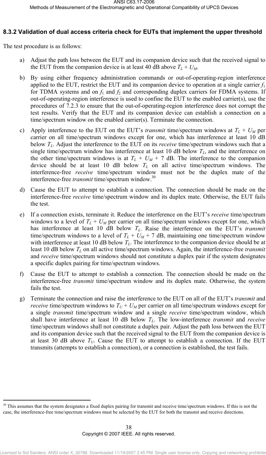 ANSI C63.17-2006 Methods of Measurement of the Electromagnetic and Operational Compatibility of UPCS Devices 8.3.2                                                 Validation of dual access criteria check for EUTs that implement the upper threshold The test procedure is as follows:  a) Adjust the path loss between the EUT and its companion device such that the received signal to the EUT from the companion device is at least 40 dB above TL + UM. b) By using either frequency administration commands or out-of-operating-region interference applied to the EUT, restrict the EUT and its companion device to operation at a single carrier f1 for TDMA systems and on f1 and f2 and corresponding duplex carriers for FDMA systems. If out-of-operating-region interference is used to confine the EUT to the enabled carrier(s), use the procedures of 7.2.3 to ensure that the out-of-operating-region interference does not corrupt the test results. Verify that the EUT and its companion device can establish a connection on a time/spectrum window on the enabled carrier(s). Terminate the connection. c) Apply interference to the EUT on the EUT’s transmit time/spectrum windows at TL + UM per carrier on all time/spectrum windows except for one, which has interference at least 10 dB below TL. Adjust the interference to the EUT on its receive time/spectrum windows such that a single time/spectrum window has interference at least 10 dB below TL, and the interference on the other time/spectrum windows is at TL + UM + 7 dB. The interference to the companion device should be at least 10 dB below TL on all active time/spectrum windows. The interference-free  receive time/spectrum window must not be the duplex mate of the interference-free transmit time/spectrum window.30  d) Cause the EUT to attempt to establish a connection. The connection should be made on the interference-free receive time/spectrum window and its duplex mate. Otherwise, the EUT fails the test. e) If a connection exists, terminate it. Reduce the interference on the EUT’s receive time/spectrum windows to a level of TL + UM per carrier on all time/spectrum windows except for one, which has interference at least 10 dB below TL. Raise the interference on the EUT’s transmit time/spectrum windows to a level of TL + UM + 7 dB, maintaining one time/spectrum window with interference at least 10 dB below TL. The interference to the companion device should be at least 10 dB below TL on all active time/spectrum windows. Again, the interference-free transmit and receive time/spectrum windows should not constitute a duplex pair if the system designates a specific duplex pairing for time/spectrum windows. f) Cause the EUT to attempt to establish a connection. The connection should be made on the interference-free  transmit time/spectrum window and its duplex mate. Otherwise, the system fails the test. g) Terminate the connection and raise the interference to the EUT on all of the EUT’s transmit and receive time/spectrum windows to TU + UM per carrier on all time/spectrum windows except for a single transmit time/spectrum window and a single receive time/spectrum window, which shall have interference at least 10 dB below TL. The low-interference transmit and receive time/spectrum windows shall not constitute a duplex pair. Adjust the path loss between the EUT and its companion device such that the received signal to the EUT from the companion device is at least 30 dB above TU. Cause the EUT to attempt to establish a connection. If the EUT transmits (attempts to establish a connection), or a connection is established, the test fails.  30 This assumes that the system designates a fixed duplex pairing for transmit and receive time/spectrum windows. If this is not the case, the interference-free time/spectrum windows must be selected by the EUT for both the transmit and receive directions. 38 Copyright © 2007 IEEE. All rights reserved. Licensed to Sid Sanders. ANSI order X_30788. Downloaded 11/19/2007 2:45 PM. Single user license only. Copying and networking prohibited.