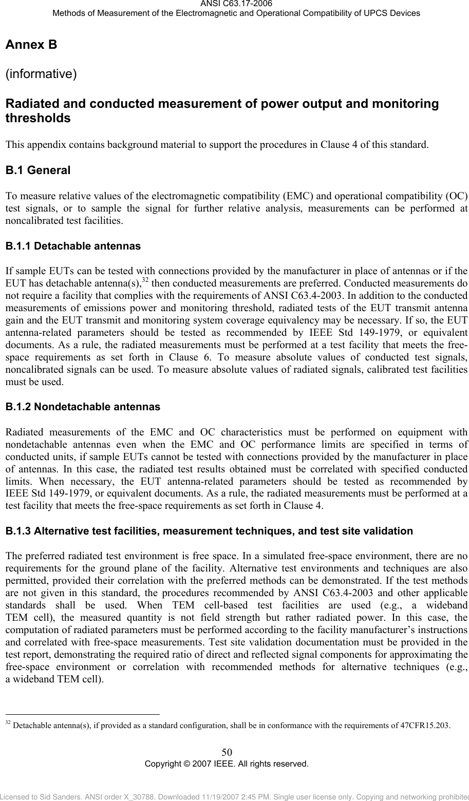 ANSI C63.17-2006 Methods of Measurement of the Electromagnetic and Operational Compatibility of UPCS Devices Annex B B.1B.1.1B.1.2B.1.3                                                   (informative)  Radiated and conducted measurement of power output and monitoring thresholds This appendix contains background material to support the procedures in Clause 4 of this standard.  General To measure relative values of the electromagnetic compatibility (EMC) and operational compatibility (OC) test signals, or to sample the signal for further relative analysis, measurements can be performed at noncalibrated test facilities.  Detachable antennas If sample EUTs can be tested with connections provided by the manufacturer in place of antennas or if the EUT has detachable antenna(s),32 then conducted measurements are preferred. Conducted measurements do not require a facility that complies with the requirements of ANSI C63.4-2003. In addition to the conducted measurements of emissions power and monitoring threshold, radiated tests of the EUT transmit antenna gain and the EUT transmit and monitoring system coverage equivalency may be necessary. If so, the EUT antenna-related parameters should be tested as recommended by IEEE Std 149-1979, or equivalent documents. As a rule, the radiated measurements must be performed at a test facility that meets the free-space requirements as set forth in Clause 6. To measure absolute values of conducted test signals, noncalibrated signals can be used. To measure absolute values of radiated signals, calibrated test facilities must be used.  Nondetachable antennas Radiated measurements of the EMC and OC characteristics must be performed on equipment with nondetachable antennas even when the EMC and OC performance limits are specified in terms of conducted units, if sample EUTs cannot be tested with connections provided by the manufacturer in place of antennas. In this case, the radiated test results obtained must be correlated with specified conducted limits. When necessary, the EUT antenna-related parameters should be tested as recommended by  IEEE Std 149-1979, or equivalent documents. As a rule, the radiated measurements must be performed at a test facility that meets the free-space requirements as set forth in Clause 4. Alternative test facilities, measurement techniques, and test site validation The preferred radiated test environment is free space. In a simulated free-space environment, there are no requirements for the ground plane of the facility. Alternative test environments and techniques are also permitted, provided their correlation with the preferred methods can be demonstrated. If the test methods are not given in this standard, the procedures recommended by ANSI C63.4-2003 and other applicable standards shall be used. When TEM cell-based test facilities are used (e.g., a wideband  TEM cell), the measured quantity is not field strength but rather radiated power. In this case, the computation of radiated parameters must be performed according to the facility manufacturer’s instructions and correlated with free-space measurements. Test site validation documentation must be provided in the test report, demonstrating the required ratio of direct and reflected signal components for approximating the free-space environment or correlation with recommended methods for alternative techniques (e.g.,  a wideband TEM cell).  32 Detachable antenna(s), if provided as a standard configuration, shall be in conformance with the requirements of 47CFR15.203. 50 Copyright © 2007 IEEE. All rights reserved. Licensed to Sid Sanders. ANSI order X_30788. Downloaded 11/19/2007 2:45 PM. Single user license only. Copying and networking prohibited.