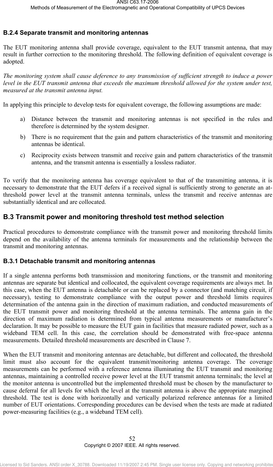ANSI C63.17-2006 Methods of Measurement of the Electromagnetic and Operational Compatibility of UPCS Devices B.2.4B.3B.3.1 Separate transmit and monitoring antennas The EUT monitoring antenna shall provide coverage, equivalent to the EUT transmit antenna, that may result in further correction to the monitoring threshold. The following definition of equivalent coverage is adopted.  The monitoring system shall cause deference to any transmission of sufficient strength to induce a power level in the EUT transmit antenna that exceeds the maximum threshold allowed for the system under test, measured at the transmit antenna input.  In applying this principle to develop tests for equivalent coverage, the following assumptions are made:  a) Distance between the transmit and monitoring antennas is not specified in the rules and therefore is determined by the system designer. b) There is no requirement that the gain and pattern characteristics of the transmit and monitoring antennas be identical. c) Reciprocity exists between transmit and receive gain and pattern characteristics of the transmit antenna, and the transmit antenna is essentially a lossless radiator.  To verify that the monitoring antenna has coverage equivalent to that of the transmitting antenna, it is necessary to demonstrate that the EUT defers if a received signal is sufficiently strong to generate an at-threshold power level at the transmit antenna terminals, unless the transmit and receive antennas are substantially identical and are collocated.  Transmit power and monitoring threshold test method selection Practical procedures to demonstrate compliance with the transmit power and monitoring threshold limits depend on the availability of the antenna terminals for measurements and the relationship between the transmit and monitoring antennas.   Detachable transmit and monitoring antennas If a single antenna performs both transmission and monitoring functions, or the transmit and monitoring antennas are separate but identical and collocated, the equivalent coverage requirements are always met. In this case, when the EUT antenna is detachable or can be replaced by a connector (and matching circuit, if necessary), testing to demonstrate compliance with the output power and threshold limits requires determination of the antenna gain in the direction of maximum radiation, and conducted measurements of the EUT transmit power and monitoring threshold at the antenna terminals. The antenna gain in the direction of maximum radiation is determined from typical antenna measurements or manufacturer’s declaration. It may be possible to measure the EUT gain in facilities that measure radiated power, such as a wideband TEM cell. In this case, the correlation should be demonstrated with free-space antenna measurements. Detailed threshold measurements are described in Clause 7.  When the EUT transmit and monitoring antennas are detachable, but different and collocated, the threshold limit must also account for the equivalent transmit/monitoring antenna coverage. The coverage measurements can be performed with a reference antenna illuminating the EUT transmit and monitoring antennas, maintaining a controlled receive power level at the EUT transmit antenna terminals; the level at the monitor antenna is uncontrolled but the implemented threshold must be chosen by the manufacturer to cause deferral for all levels for which the level at the transmit antenna is above the appropriate margined threshold. The test is done with horizontally and vertically polarized reference antennas for a limited number of EUT orientations. Corresponding procedures can be devised when the tests are made at radiated power-measuring facilities (e.g., a wideband TEM cell).  52 Copyright © 2007 IEEE. All rights reserved. Licensed to Sid Sanders. ANSI order X_30788. Downloaded 11/19/2007 2:45 PM. Single user license only. Copying and networking prohibited.