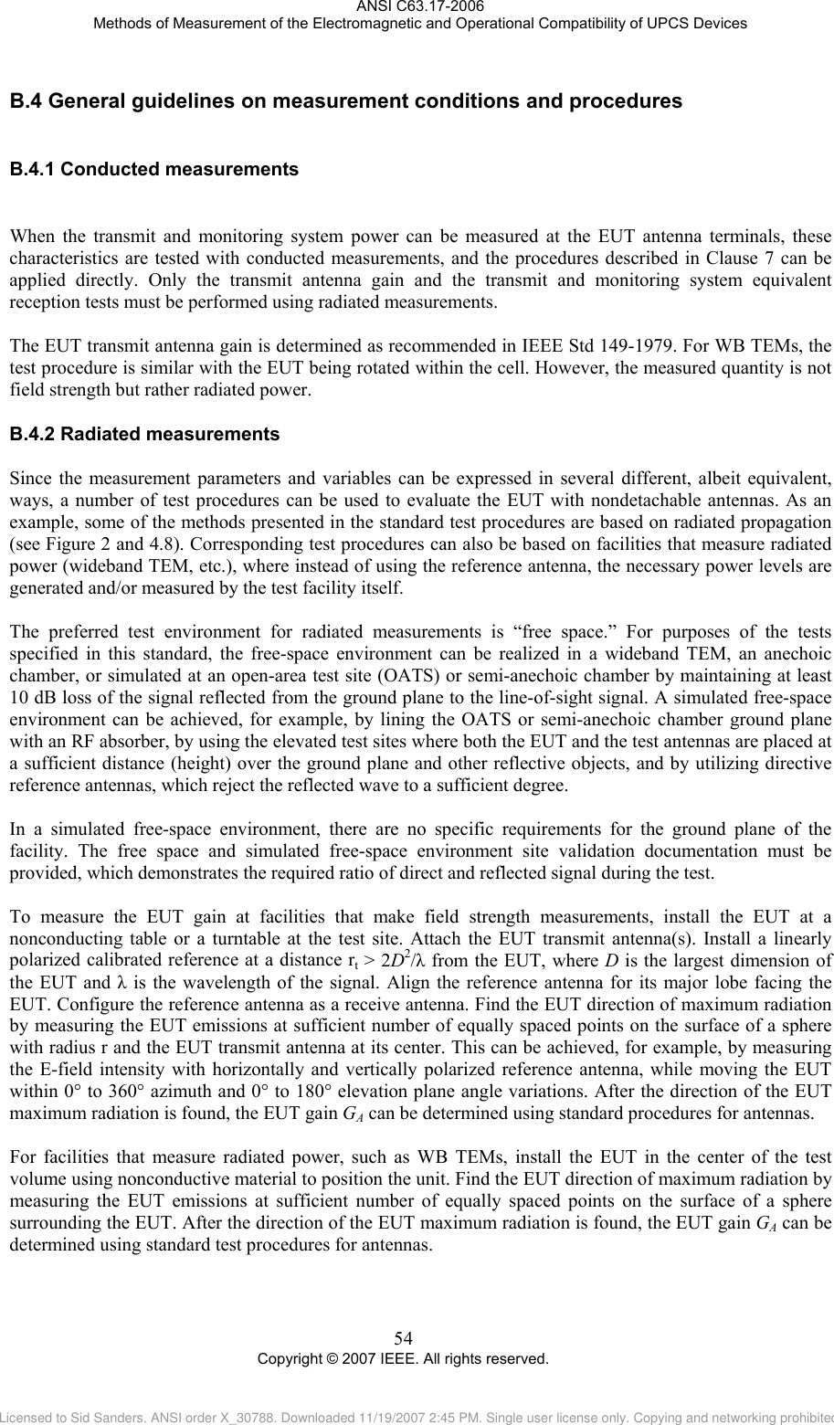ANSI C63.17-2006 Methods of Measurement of the Electromagnetic and Operational Compatibility of UPCS Devices B.4B.4.1B.4.2 General guidelines on measurement conditions and procedures  Conducted measurements  When the transmit and monitoring system power can be measured at the EUT antenna terminals, these characteristics are tested with conducted measurements, and the procedures described in Clause 7 can be applied directly. Only the transmit antenna gain and the transmit and monitoring system equivalent reception tests must be performed using radiated measurements.   The EUT transmit antenna gain is determined as recommended in IEEE Std 149-1979. For WB TEMs, the test procedure is similar with the EUT being rotated within the cell. However, the measured quantity is not field strength but rather radiated power.  Radiated measurements Since the measurement parameters and variables can be expressed in several different, albeit equivalent, ways, a number of test procedures can be used to evaluate the EUT with nondetachable antennas. As an example, some of the methods presented in the standard test procedures are based on radiated propagation (see Figure 2 and 4.8). Corresponding test procedures can also be based on facilities that measure radiated power (wideband TEM, etc.), where instead of using the reference antenna, the necessary power levels are generated and/or measured by the test facility itself.  The preferred test environment for radiated measurements is “free space.” For purposes of the tests specified in this standard, the free-space environment can be realized in a wideband TEM, an anechoic chamber, or simulated at an open-area test site (OATS) or semi-anechoic chamber by maintaining at least 10 dB loss of the signal reflected from the ground plane to the line-of-sight signal. A simulated free-space environment can be achieved, for example, by lining the OATS or semi-anechoic chamber ground plane with an RF absorber, by using the elevated test sites where both the EUT and the test antennas are placed at a sufficient distance (height) over the ground plane and other reflective objects, and by utilizing directive reference antennas, which reject the reflected wave to a sufficient degree.   In a simulated free-space environment, there are no specific requirements for the ground plane of the facility. The free space and simulated free-space environment site validation documentation must be provided, which demonstrates the required ratio of direct and reflected signal during the test.  To measure the EUT gain at facilities that make field strength measurements, install the EUT at a nonconducting table or a turntable at the test site. Attach the EUT transmit antenna(s). Install a linearly polarized calibrated reference at a distance rt &gt; 2D2/λ from the EUT, where D is the largest dimension of the EUT and λ is the wavelength of the signal. Align the reference antenna for its major lobe facing the EUT. Configure the reference antenna as a receive antenna. Find the EUT direction of maximum radiation by measuring the EUT emissions at sufficient number of equally spaced points on the surface of a sphere with radius r and the EUT transmit antenna at its center. This can be achieved, for example, by measuring the E-field intensity with horizontally and vertically polarized reference antenna, while moving the EUT within 0° to 360° azimuth and 0° to 180° elevation plane angle variations. After the direction of the EUT maximum radiation is found, the EUT gain GA can be determined using standard procedures for antennas.  For facilities that measure radiated power, such as WB TEMs, install the EUT in the center of the test volume using nonconductive material to position the unit. Find the EUT direction of maximum radiation by measuring the EUT emissions at sufficient number of equally spaced points on the surface of a sphere surrounding the EUT. After the direction of the EUT maximum radiation is found, the EUT gain GA can be determined using standard test procedures for antennas. 54 Copyright © 2007 IEEE. All rights reserved. Licensed to Sid Sanders. ANSI order X_30788. Downloaded 11/19/2007 2:45 PM. Single user license only. Copying and networking prohibited.
