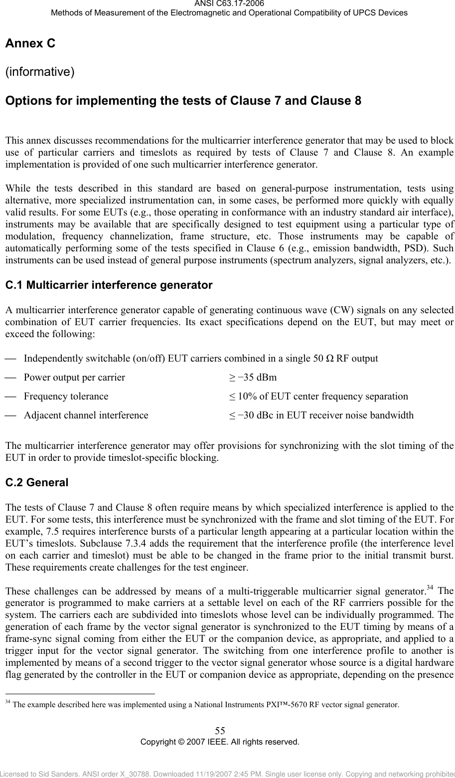 ANSI C63.17-2006 Methods of Measurement of the Electromagnetic and Operational Compatibility of UPCS Devices Annex C C.1C.2                                                 (informative) Options for implementing the tests of Clause 7 and Clause 8 This annex discusses recommendations for the multicarrier interference generator that may be used to block use of particular carriers and timeslots as required by tests of Clause 7 and Clause 8. An example implementation is provided of one such multicarrier interference generator.  While the tests described in this standard are based on general-purpose instrumentation, tests using alternative, more specialized instrumentation can, in some cases, be performed more quickly with equally valid results. For some EUTs (e.g., those operating in conformance with an industry standard air interface), instruments may be available that are specifically designed to test equipment using a particular type of modulation, frequency channelization, frame structure, etc. Those instruments may be capable of automatically performing some of the tests specified in Clause 6 (e.g., emission bandwidth, PSD). Such instruments can be used instead of general purpose instruments (spectrum analyzers, signal analyzers, etc.).   Multicarrier interference generator A multicarrier interference generator capable of generating continuous wave (CW) signals on any selected combination of EUT carrier frequencies. Its exact specifications depend on the EUT, but may meet or exceed the following:  ⎯ Independently switchable (on/off) EUT carriers combined in a single 50 Ω RF output ⎯ Power output per carrier    ≥ −35 dBm ⎯ Frequency tolerance    ≤ 10% of EUT center frequency separation ⎯ Adjacent channel interference    ≤ −30 dBc in EUT receiver noise bandwidth  The multicarrier interference generator may offer provisions for synchronizing with the slot timing of the EUT in order to provide timeslot-specific blocking.  General The tests of Clause 7 and Clause 8 often require means by which specialized interference is applied to the EUT. For some tests, this interference must be synchronized with the frame and slot timing of the EUT. For example, 7.5 requires interference bursts of a particular length appearing at a particular location within the EUT’s timeslots. Subclause 7.3.4 adds the requirement that the interference profile (the interference level on each carrier and timeslot) must be able to be changed in the frame prior to the initial transmit burst. These requirements create challenges for the test engineer.   These challenges can be addressed by means of a multi-triggerable multicarrier signal generator.34 The generator is programmed to make carriers at a settable level on each of the RF carrriers possible for the system. The carriers each are subdivided into timeslots whose level can be individually programmed. The generation of each frame by the vector signal generator is synchronized to the EUT timing by means of a frame-sync signal coming from either the EUT or the companion device, as appropriate, and applied to a trigger input for the vector signal generator. The switching from one interference profile to another is implemented by means of a second trigger to the vector signal generator whose source is a digital hardware flag generated by the controller in the EUT or companion device as appropriate, depending on the presence  34 The example described here was implemented using a National Instruments PXI™-5670 RF vector signal generator. 55 Copyright © 2007 IEEE. All rights reserved. Licensed to Sid Sanders. ANSI order X_30788. Downloaded 11/19/2007 2:45 PM. Single user license only. Copying and networking prohibited.