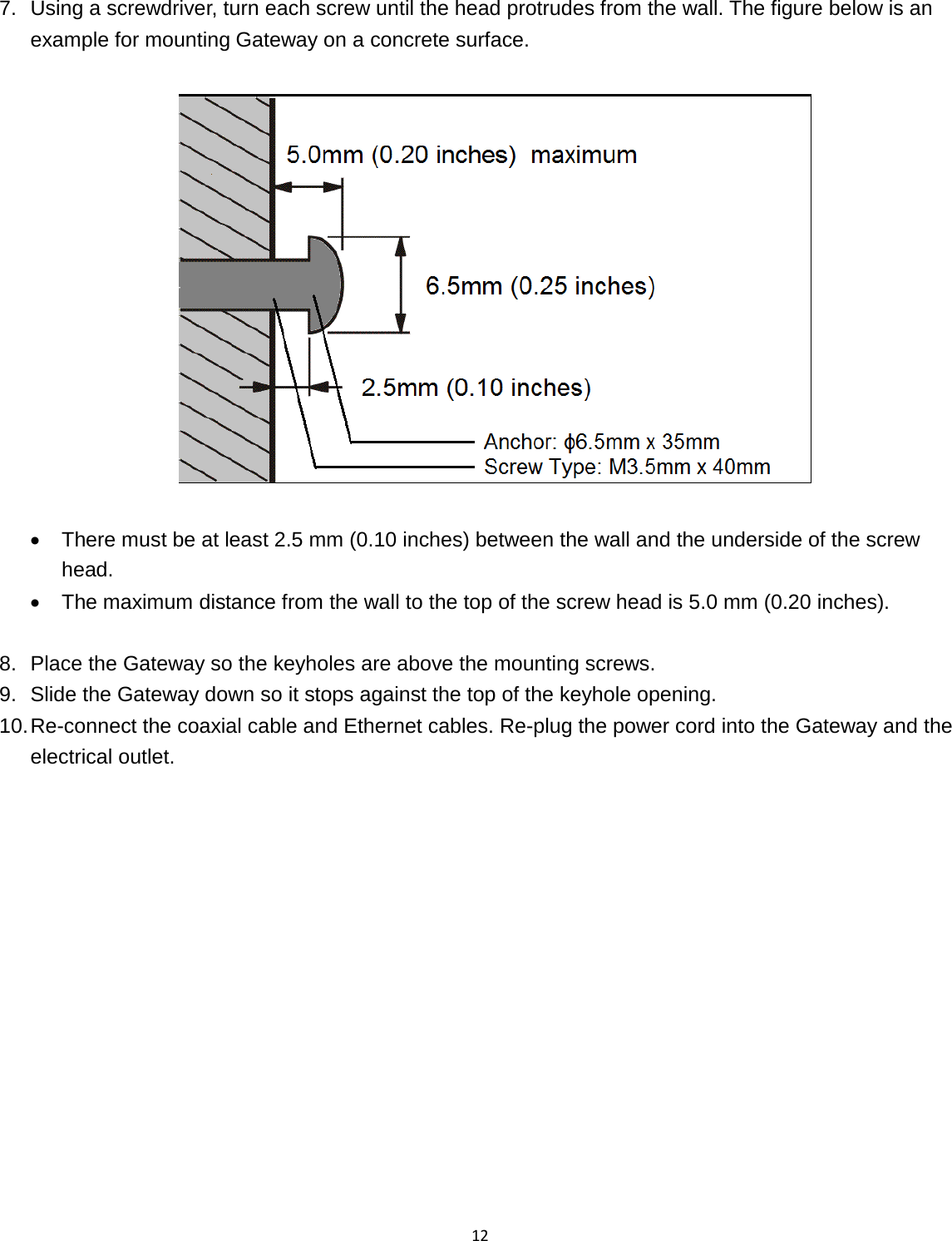 12  7. Using a screwdriver, turn each screw until the head protrudes from the wall. The figure below is an example for mounting Gateway on a concrete surface.    • There must be at least 2.5 mm (0.10 inches) between the wall and the underside of the screw head. • The maximum distance from the wall to the top of the screw head is 5.0 mm (0.20 inches).  8. Place the Gateway so the keyholes are above the mounting screws. 9. Slide the Gateway down so it stops against the top of the keyhole opening. 10. Re-connect the coaxial cable and Ethernet cables. Re-plug the power cord into the Gateway and the electrical outlet.  