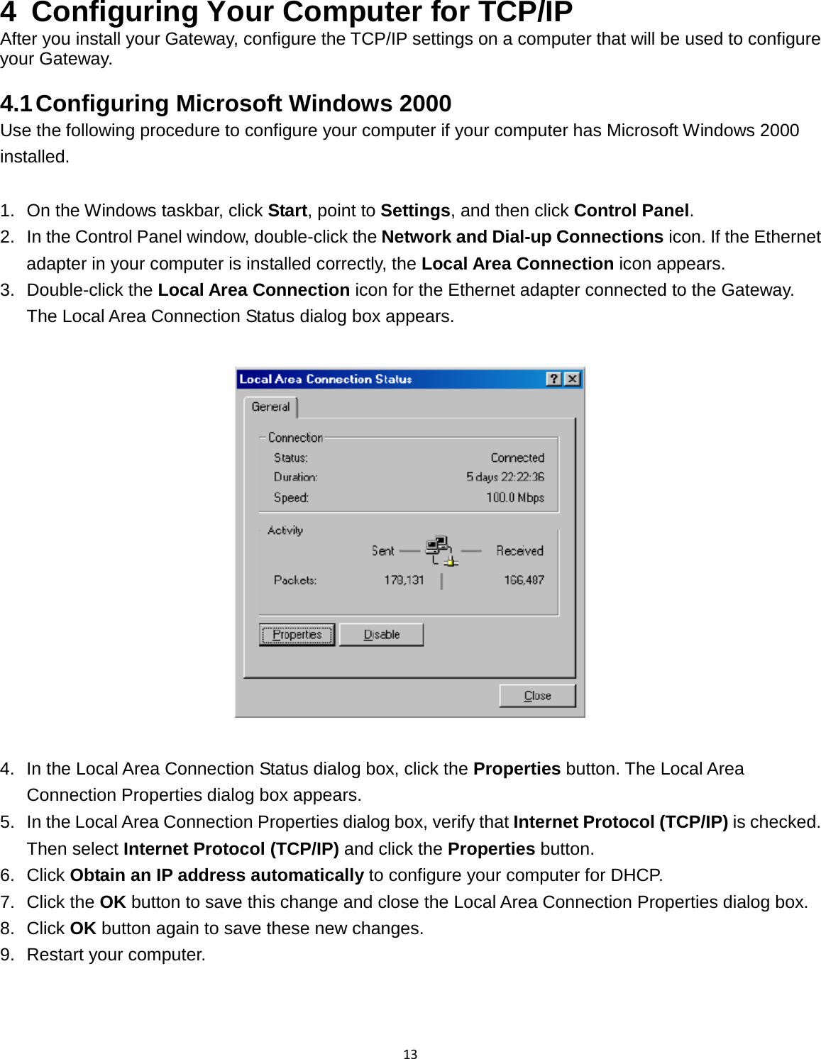 13  4  Configuring Your Computer for TCP/IP After you install your Gateway, configure the TCP/IP settings on a computer that will be used to configure your Gateway.  4.1 Configuring Microsoft Windows 2000 Use the following procedure to configure your computer if your computer has Microsoft Windows 2000 installed.  1. On the Windows taskbar, click Start, point to Settings, and then click Control Panel. 2. In the Control Panel window, double-click the Network and Dial-up Connections icon. If the Ethernet adapter in your computer is installed correctly, the Local Area Connection icon appears. 3. Double-click the Local Area Connection icon for the Ethernet adapter connected to the Gateway. The Local Area Connection Status dialog box appears.    4. In the Local Area Connection Status dialog box, click the Properties button. The Local Area Connection Properties dialog box appears. 5. In the Local Area Connection Properties dialog box, verify that Internet Protocol (TCP/IP) is checked. Then select Internet Protocol (TCP/IP) and click the Properties button. 6. Click Obtain an IP address automatically to configure your computer for DHCP. 7. Click the OK button to save this change and close the Local Area Connection Properties dialog box. 8. Click OK button again to save these new changes. 9. Restart your computer.  