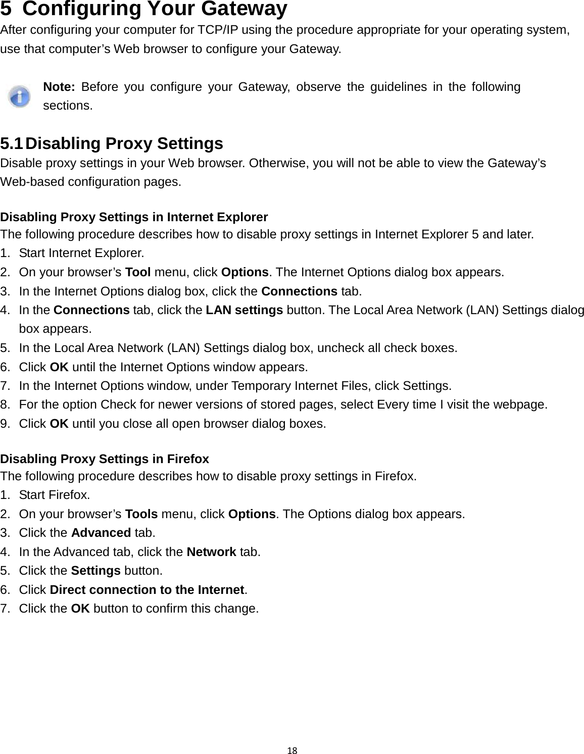18  5  Configuring Your Gateway After configuring your computer for TCP/IP using the procedure appropriate for your operating system, use that computer’s Web browser to configure your Gateway.   Note: Before you configure your Gateway, observe the guidelines in the following sections.  5.1 Disabling Proxy Settings Disable proxy settings in your Web browser. Otherwise, you will not be able to view the Gateway’s Web-based configuration pages.  Disabling Proxy Settings in Internet Explorer The following procedure describes how to disable proxy settings in Internet Explorer 5 and later. 1. Start Internet Explorer. 2. On your browser’s Tool menu, click Options. The Internet Options dialog box appears. 3. In the Internet Options dialog box, click the Connections tab. 4. In the Connections tab, click the LAN settings button. The Local Area Network (LAN) Settings dialog box appears. 5. In the Local Area Network (LAN) Settings dialog box, uncheck all check boxes. 6. Click OK until the Internet Options window appears. 7. In the Internet Options window, under Temporary Internet Files, click Settings. 8. For the option Check for newer versions of stored pages, select Every time I visit the webpage. 9. Click OK until you close all open browser dialog boxes.  Disabling Proxy Settings in Firefox The following procedure describes how to disable proxy settings in Firefox. 1. Start Firefox. 2. On your browser’s Tools menu, click Options. The Options dialog box appears. 3. Click the Advanced tab. 4. In the Advanced tab, click the Network tab. 5. Click the Settings button. 6. Click Direct connection to the Internet. 7. Click the OK button to confirm this change.  
