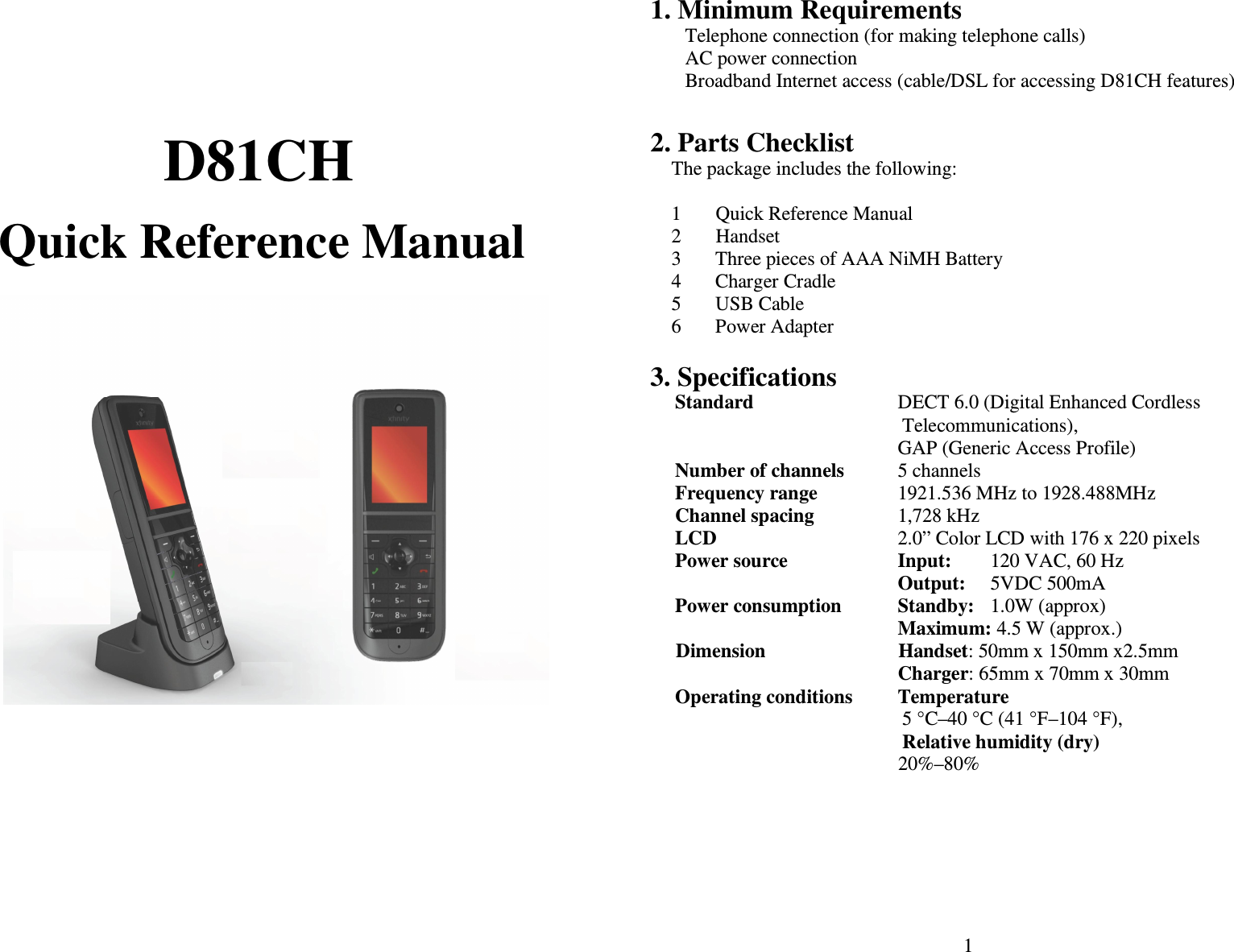   D81CH  Quick Reference Manual     1  1. Minimum Requirements Telephone connection (for making telephone calls)   AC power connection Broadband Internet access (cable/DSL for accessing D81CH features)  2. Parts Checklist The package includes the following:  1       Quick Reference Manual 2       Handset 3  Three pieces of AAA NiMH Battery 4  Charger Cradle 5  USB Cable 6  Power Adapter  3. Specifications Standard  DECT 6.0 (Digital Enhanced Cordless Telecommunications),   GAP (Generic Access Profile) Number of channels  5 channels Frequency range  1921.536 MHz to 1928.488MHz Channel spacing  1,728 kHz LCD  2.0” Color LCD with 176 x 220 pixels Power source  Input:   120 VAC, 60 Hz   Output:  5VDC 500mA Power consumption  Standby:   1.0W (approx)   Maximum: 4.5 W (approx.)         Dimension                           Handset: 50mm x 150mm x2.5mm           Charger: 65mm x 70mm x 30mm                              Operating conditions  Temperature 5 °C–40 °C (41 °F–104 °F), Relative humidity (dry) 20%–80% 