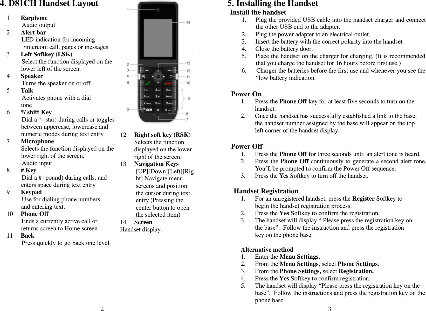 2  4. D81CH Handset Layout  1   Earphone Audio output 2       Alert bar                 LED indication for incoming /intercom call, pages or messages 3   Left Softkey (LSK) Select the function displayed on the lower left of the screen. 4   Speaker Turns the speaker on or off. 5   Talk Activates phone with a dial tone 6   */ shift Key Dial a * (star) during calls or toggles between uppercase, lowercase and numeric modes during text entry   7       Microphone Selects the function displayed on the lower right of the screen. Audio input 8   # Key Dial a # (pound) during calls, and enters space during text entry 9   Keypad Use for dialing phone numbers and entering text. 10   Phone Off Ends a currently active call or returns screen to Home screen 11   Back Press quickly to go back one level.         12     Right soft key (RSK) Selects the function displayed on the lower right of the screen. 13   Navigation Keys [UP][Down][Left][Right] Navigate menu screens and position the cursor during text entry (Pressing the center button to open the selected item) 14   Screen Handset display. 3  5. Installing the Handset Install the handset 1.  Plug the provided USB cable into the handset charger and connect the other USB end to the adapter. 2.  Plug the power adapter to an electrical outlet.  3.  Insert the battery with the correct polarity into the handset. 4.  Close the battery door. 5.  Place the handset on the charger for charging. (It is recommended that you charge the handset for 16 hours before first use.) 6.      Charger the batteries before the first use and whenever you see the “low battery indication.   Power On 1. Press the Phone Off key for at least five seconds to turn on the handset. 2. Once the handset has successfully established a link to the base, the handset number assigned by the base will appear on the top left corner of the handset display.  Power Off 1. Press the Phone Off for three seconds until an alert tone is heard. 2. Press the Phone  Off continuously to  generate a second alert tone. You’ll be prompted to confirm the Power Off sequence. 3. Press the Yes Softkey to turn off the handset.  Handset Registration 1. For an unregistered handset, press the Register Softkey to begin the handset registration process. 2. Press the Yes Softkey to confirm the registration. 3. The handset will display “ Please press the registration key on the base”.  Follow the instruction and press the registration key on the phone base.    Alternative method 1. Enter the Menu Settings. 2. From the Menu Settings, select Phone Settings. 3. From the Phone Settings, select Registration.  4. Press the Yes Softkey to confirm registration. 5. The handset will display “Please press the registration key on the base”.  Follow the instructions and press the registration key on the phone base. 