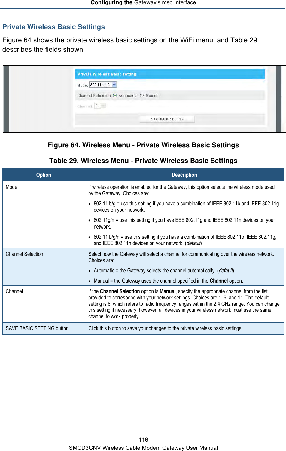 Configuring the Gateway’s mso Interface 116 SMCD3GNV Wireless Cable Modem Gateway User Manual Private Wireless Basic Settings Figure 64 shows the private wireless basic settings on the WiFi menu, and Table 29 describes the fields shown.  Figure 64. Wireless Menu - Private Wireless Basic Settings Table 29. Wireless Menu - Private Wireless Basic Settings Option Description Mode If wireless operation is enabled for the Gateway, this option selects the wireless mode used by the Gateway. Choices are: • 802.11 b/g = use this setting if you have a combination of IEEE 802.11b and IEEE 802.11g devices on your network. • 802.11g/n = use this setting if you have EEE 802.11g and IEEE 802.11n devices on your network. • 802.11 b/g/n = use this setting if you have a combination of IEEE 802.11b, IEEE 802.11g, and IEEE 802.11n devices on your network. (default) Channel Selection Select how the Gateway will select a channel for communicating over the wireless network. Choices are: • Automatic = the Gateway selects the channel automatically. (default) • Manual = the Gateway uses the channel specified in the Channel option. Channel If the Channel Selection option is Manual, specify the appropriate channel from the list provided to correspond with your network settings. Choices are 1, 6, and 11. The default setting is 6, which refers to radio frequency ranges within the 2.4 GHz range. You can change this setting if necessary; however, all devices in your wireless network must use the same channel to work properly. SAVE BASIC SETTING button Click this button to save your changes to the private wireless basic settings. 