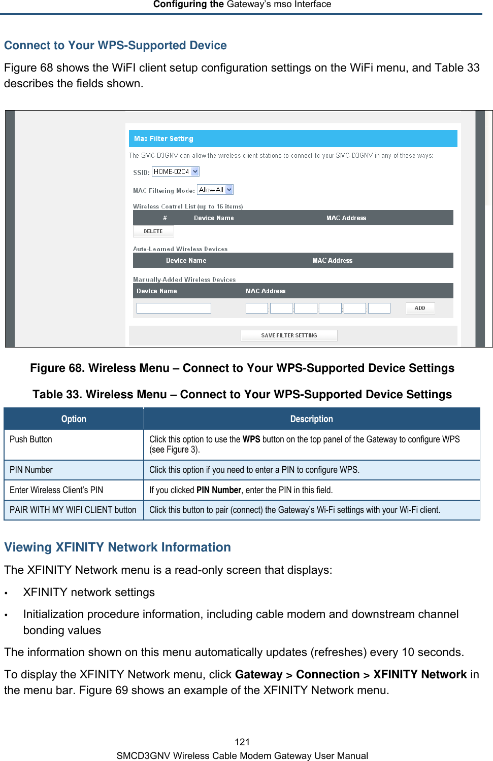 Configuring the Gateway’s mso Interface 121 SMCD3GNV Wireless Cable Modem Gateway User Manual Connect to Your WPS-Supported Device Figure 68 shows the WiFI client setup configuration settings on the WiFi menu, and Table 33 describes the fields shown.  Figure 68. Wireless Menu – Connect to Your WPS-Supported Device Settings Table 33. Wireless Menu – Connect to Your WPS-Supported Device Settings Option Description Push Button Click this option to use the WPS button on the top panel of the Gateway to configure WPS (see Figure 3). PIN Number Click this option if you need to enter a PIN to configure WPS.  Enter Wireless Client’s PIN If you clicked PIN Number, enter the PIN in this field. PAIR WITH MY WIFI CLIENT button Click this button to pair (connect) the Gateway’s Wi-Fi settings with your Wi-Fi client. Viewing XFINITY Network Information The XFINITY Network menu is a read-only screen that displays:  XFINITY network settings  Initialization procedure information, including cable modem and downstream channel bonding values  The information shown on this menu automatically updates (refreshes) every 10 seconds. To display the XFINITY Network menu, click Gateway &gt; Connection &gt; XFINITY Network in the menu bar. Figure 69 shows an example of the XFINITY Network menu. 