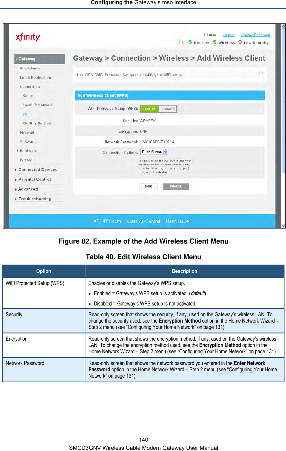 Configuring the Gateway’s mso Interface 140 SMCD3GNV Wireless Cable Modem Gateway User Manual  Figure 82. Example of the Add Wireless Client Menu Table 40. Edit Wireless Client Menu Option Description WiFi Protected Setup (WPS)  Enables or disables the Gateway’s WPS setup. • Enabled = Gateway’s WPS setup is activated. (default) • Disabled = Gateway’s WPS setup is not activated. Security Read-only screen that shows the security, if any, used on the Gateway’s wireless LAN. To change the security used, see the Encryption Method option in the Home Network Wizard – Step 2 menu (see “Configuring Your Home Network” on page 131). Encryption Read-only screen that shows the encryption method, if any, used on the Gateway’s wireless LAN. To change the encryption method used, see the Encryption Method option in the Home Network Wizard – Step 2 menu (see “Configuring Your Home Network” on page 131). Network Password Read-only screen that shows the network password you entered in the Enter Network Password option in the Home Network Wizard – Step 2 menu (see “Configuring Your Home Network” on page 131). 