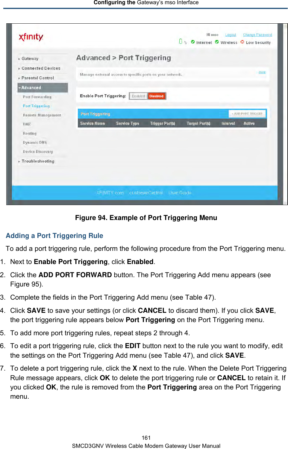 Configuring the Gateway’s mso Interface 161 SMCD3GNV Wireless Cable Modem Gateway User Manual  Figure 94. Example of Port Triggering Menu Adding a Port Triggering Rule To add a port triggering rule, perform the following procedure from the Port Triggering menu. 1. Next to Enable Port Triggering, click Enabled. 2. Click the ADD PORT FORWARD button. The Port Triggering Add menu appears (see Figure 95). 3. Complete the fields in the Port Triggering Add menu (see Table 47). 4. Click SAVE to save your settings (or click CANCEL to discard them). If you click SAVE, the port triggering rule appears below Port Triggering on the Port Triggering menu. 5. To add more port triggering rules, repeat steps 2 through 4. 6. To edit a port triggering rule, click the EDIT button next to the rule you want to modify, edit the settings on the Port Triggering Add menu (see Table 47), and click SAVE. 7. To delete a port triggering rule, click the X next to the rule. When the Delete Port Triggering Rule message appears, click OK to delete the port triggering rule or CANCEL to retain it. If you clicked OK, the rule is removed from the Port Triggering area on the Port Triggering menu. 