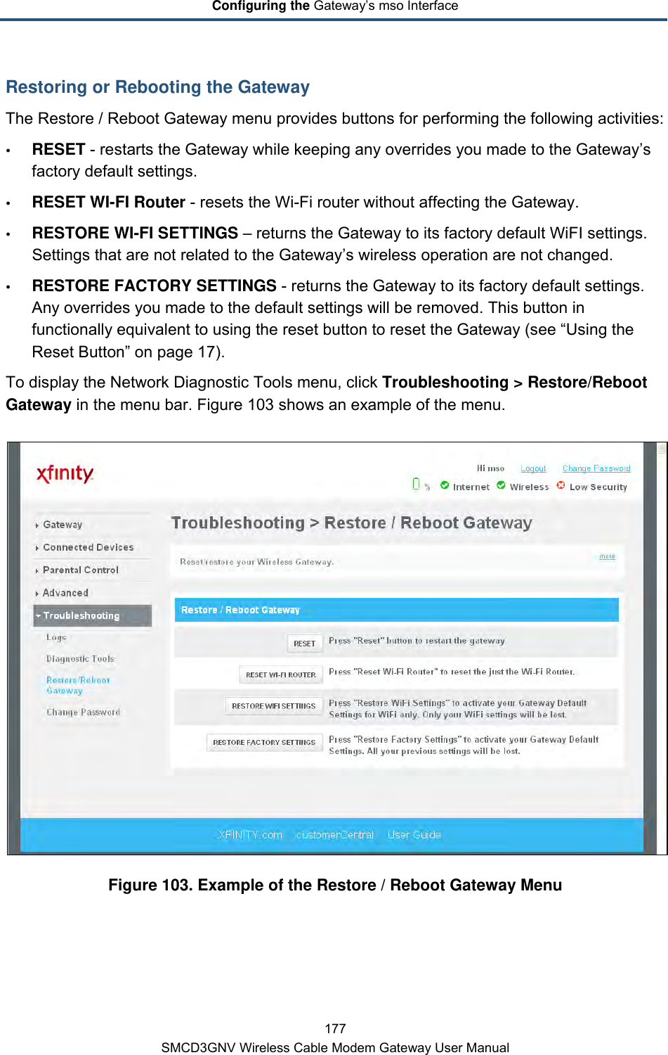 Configuring the Gateway’s mso Interface 177 SMCD3GNV Wireless Cable Modem Gateway User Manual Restoring or Rebooting the Gateway The Restore / Reboot Gateway menu provides buttons for performing the following activities:  RESET - restarts the Gateway while keeping any overrides you made to the Gateway’s factory default settings.   RESET WI-FI Router - resets the Wi-Fi router without affecting the Gateway.  RESTORE WI-FI SETTINGS – returns the Gateway to its factory default WiFI settings. Settings that are not related to the Gateway’s wireless operation are not changed.  RESTORE FACTORY SETTINGS - returns the Gateway to its factory default settings. Any overrides you made to the default settings will be removed. This button in functionally equivalent to using the reset button to reset the Gateway (see “Using the Reset Button” on page 17). To display the Network Diagnostic Tools menu, click Troubleshooting &gt; Restore/Reboot Gateway in the menu bar. Figure 103 shows an example of the menu.  Figure 103. Example of the Restore / Reboot Gateway Menu 