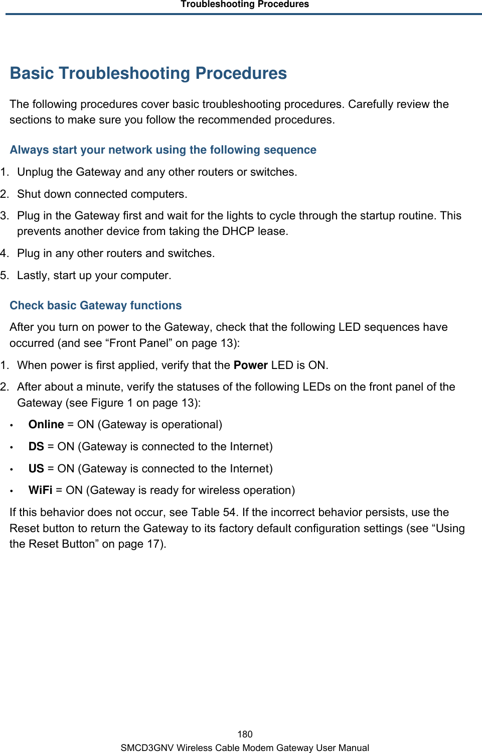 Troubleshooting Procedures 180 SMCD3GNV Wireless Cable Modem Gateway User Manual Basic Troubleshooting Procedures The following procedures cover basic troubleshooting procedures. Carefully review the sections to make sure you follow the recommended procedures. Always start your network using the following sequence 1. Unplug the Gateway and any other routers or switches.  2. Shut down connected computers.  3. Plug in the Gateway first and wait for the lights to cycle through the startup routine. This prevents another device from taking the DHCP lease. 4. Plug in any other routers and switches. 5. Lastly, start up your computer. Check basic Gateway functions After you turn on power to the Gateway, check that the following LED sequences have occurred (and see “Front Panel” on page 13): 1. When power is first applied, verify that the Power LED is ON. 2.  After about a minute, verify the statuses of the following LEDs on the front panel of the Gateway (see Figure 1 on page 13):  Online = ON (Gateway is operational)  DS = ON (Gateway is connected to the Internet)  US = ON (Gateway is connected to the Internet)  WiFi = ON (Gateway is ready for wireless operation) If this behavior does not occur, see Table 54. If the incorrect behavior persists, use the Reset button to return the Gateway to its factory default configuration settings (see “Using the Reset Button” on page 17). 