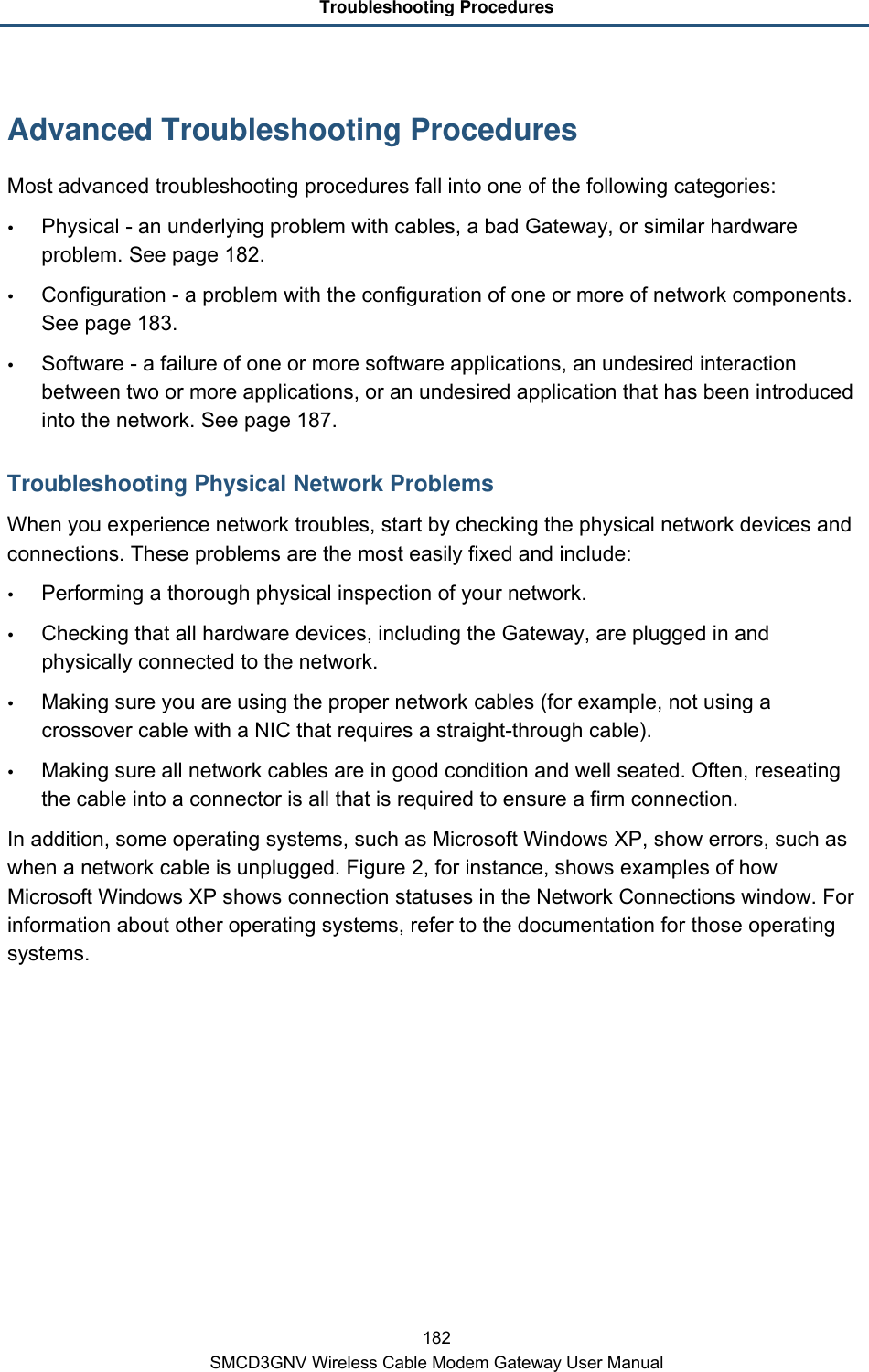 Troubleshooting Procedures 182 SMCD3GNV Wireless Cable Modem Gateway User Manual Advanced Troubleshooting Procedures Most advanced troubleshooting procedures fall into one of the following categories:  Physical - an underlying problem with cables, a bad Gateway, or similar hardware problem. See page 182.  Configuration - a problem with the configuration of one or more of network components. See page 183.  Software - a failure of one or more software applications, an undesired interaction between two or more applications, or an undesired application that has been introduced into the network. See page 187. Troubleshooting Physical Network Problems When you experience network troubles, start by checking the physical network devices and connections. These problems are the most easily fixed and include:  Performing a thorough physical inspection of your network.  Checking that all hardware devices, including the Gateway, are plugged in and physically connected to the network.  Making sure you are using the proper network cables (for example, not using a crossover cable with a NIC that requires a straight-through cable).  Making sure all network cables are in good condition and well seated. Often, reseating the cable into a connector is all that is required to ensure a firm connection. In addition, some operating systems, such as Microsoft Windows XP, show errors, such as when a network cable is unplugged. Figure 2, for instance, shows examples of how Microsoft Windows XP shows connection statuses in the Network Connections window. For information about other operating systems, refer to the documentation for those operating systems. 